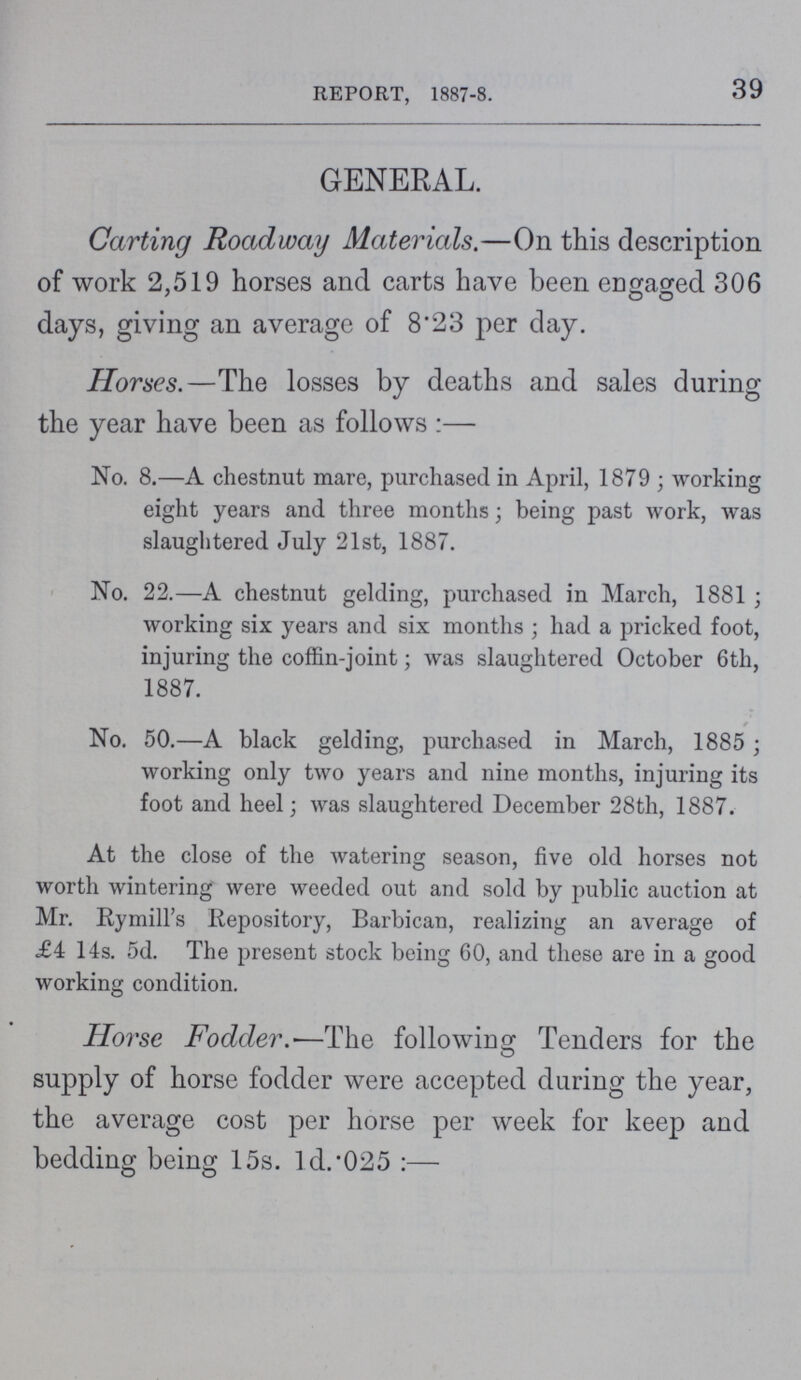39 REPORT, 1887-8. GENERAL. Carting Roadway Materials.—On this description of work 2,519 horses and carts have been engaged 306 days, giving an average of 8.23 per day. Horses.—The losses by deaths and sales during the year have been as follows:— No. 8.—A chestnut mare, purchased in April, 1879; working eight years and three months; being past work, was slaughtered July 21st, 1887. No. 22.—A chestnut gelding, purchased in March, 1881; working six years and six months ; had a pricked foot, injuring the coffin-joint; was slaughtered October 6th, 1887. No. 50.—A black gelding, purchased in March, 1885; working only two years and nine months, injuring its foot and heel; was slaughtered December 28th, 1887. At the close of the watering season, five old horses not worth wintering were weeded out and sold by public auction at Mr. RymiU's Repository, Barbican, realizing an average of £4 14s. 5d. The present stock being 60, and these are in a good working condition.