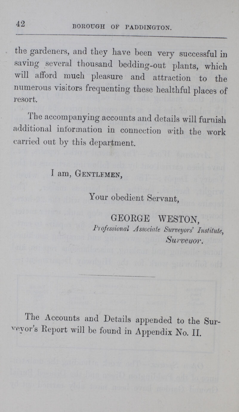 42 BOROUGH OF PADDINGTON. the gardeners, and they have been very successful in saving several thousand bedding-out plants, which will afford much pleasure and attraction to the numerous visitors frequenting these healthful places of resort. The accompanying accounts and details will furnish additional information in connection with the work carried out by this department. I am, Gentlemen, Your obedient Servant, GEORGE WESTON, Professional Associate Surveyors' Institute, Surveyor. The Accounts and Details appended to the Sur veyor's Report will be found in Appendix No. II.