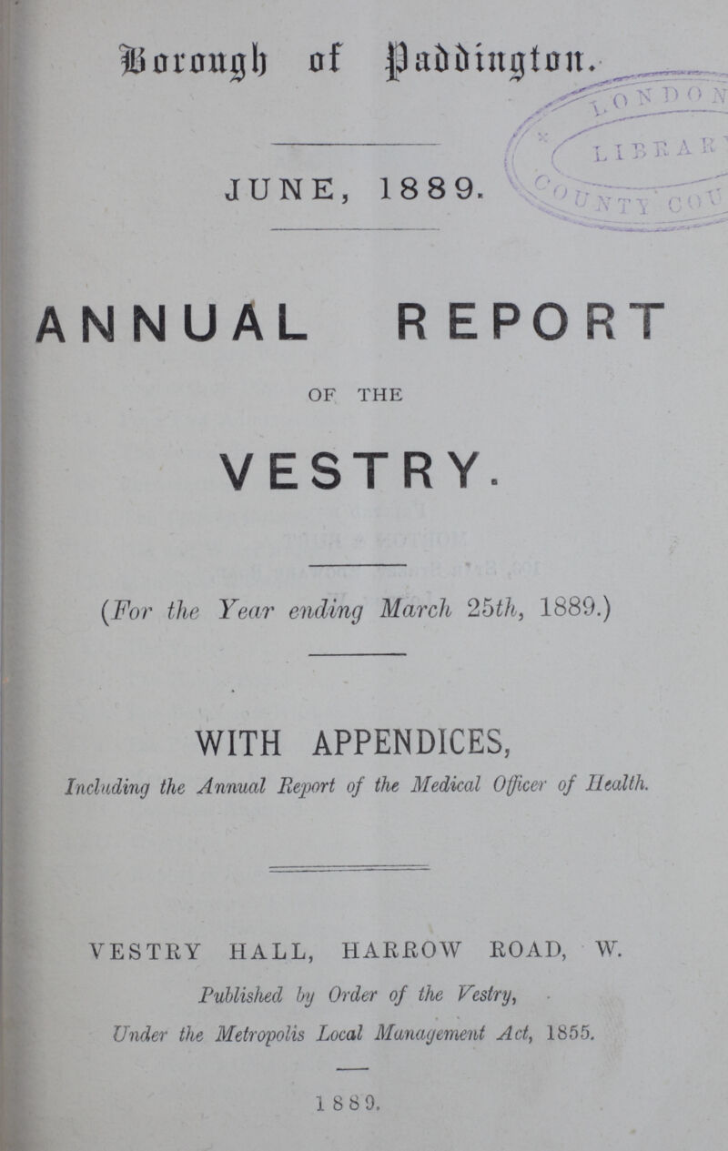 Borough of Paddington. JUNE, 1889. ANNUAL REPORT OF THE VESTRY. (For the Year ending March 25th, 1889.) WITH APPENDICES, Including the Annual Report of the Medical Officer of Health. VESTRY HALL, HARROW ROAD, W. Published by Order of the Vestry, Under the Metropolis Local Management Act, 1855. 1889.