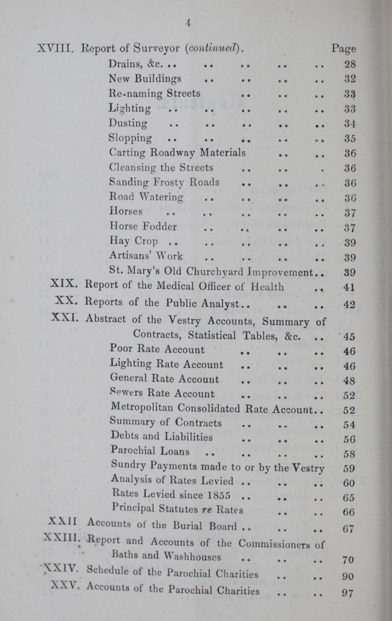 4 XVIII. Report of Surveyor (continued). Page Drains, &c. 28 New Buildings 32 Re-naming Streets 33 Lighting 33 Dusting 34 Slopping 35 Carting Roadway Materials 36 Cleansing the Streets 36 Sanding Frosty Roads 36 Road Watering 36 Horses 37 Horse Fodder 37 Hay Crop 39 Artisans' Work 39 St. Mary's Old Churchyard Improvement 39 XIX. Report of the Medical Officer of Health 41 XX. Reports of the Public Analyst 42 XXI. Abstract of the Vestry Accounts, Summary of Contracts, Statistical Tables, &c. 45 Poor Rate Account 46 Lighting Rate Account 46 General Rate Account 48 Sewers Rate Account 52 Metropolitan Consolidated Rate Account 52 Summary of Contracts 54 Debts and Liabilities 56 Parochial Loans 58 Sundry Payments made to or by the Vestry 59 Analysis of Rates Levied 60 Rates Levied since 1855 65 Principal Statutes re Rates 66 XXII Accounts of the Burial Board 67 XXIII. Report and Accounts of the Commissioners of Baths and Washhouses 70 XXIV. Schedule of the Parochial Charities 90 XXV. Accounts of the Parochial Charities 97