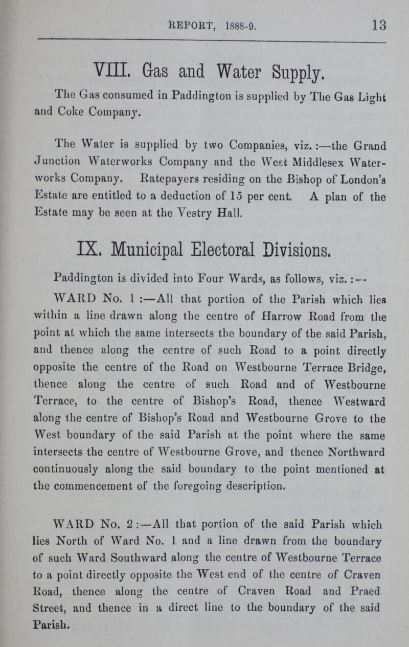 13 REPORT, 1888-9. VIII. Gas and Water Supply. The Gas consumed in Paddington is supplied by The Gas Light and Coke Company. The Water is supplied by two Companies, viz.:— the Grand Junction Waterworks Company and the West Middlesex Water works Company. Ratepayers residing on the Bishop of London's Estate are entitled to a deduction of 15 per cent. A plan of the Estate may be seen at the Vestry Hall. IX, Municipal Electoral Divisions. Paddington is divided into Four Wards, as follows, viz.:— WARD No. 1:— All that portion of the Parish which lies within a line drawn along the centre of Harrow Road from the point at which the same intersects the boundary of the said Parish, and thence along the centre of such Road to a point directly opposite the centre of the Road on Westbourne Terrace Bridge, thence along the centre of such Road and of Westbourne Terrace, to the centre of Bishop's Road, thence Westward along the centre of Bishop's Road and Westbourne Grove to the West boundary of the said Parish at the point where the same intersects the centre of Westbourne Grove, and thence Northward continuously along the said boundary to the point mentioned at the commencement of the foregoing description. WARD No. 2:— All that portion of the said Parish which lies North of Ward No. 1 and a line drawn from the boundary of such Ward Southward along the centre of Westbourne Terrace to a point directly opposite the West end of the centre of Craven Road, thence along the centre of Craven Road and Praed Street, and thence in a direct line to the boundary of the said Parish.