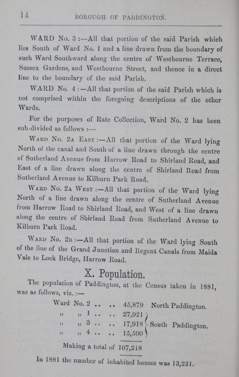 14 BOROUGH OF PADDINGTON. WARD No. 3:— All that portion of the said Parish which lies South of Ward No. I and a line drawn from the boundary of such Ward Southward along the centre of Westbourne Terrace, Sussex Gardens, and Westbourne Street, and thence in a direct line to the boundary of the said Parish. WARD No. 4 All that portion of the said Parish which is not comprised within the foregoing descriptions of the other Wards. For the purposes of Rate Collection, Ward No. 2 has been sub-divided as follows:— Ward No. 2a East:— All that portion of the Ward lying North of the canal and South of a line drawn through the centre of Sutherland Avenue from Harrow Road to Shirland Road, and East of a line drawn along the centre of Shirland Road from Sutherland Avenue to Kilburn Park Road. Ward No. 2a West:— All that portion of the Ward lying North of a line drawn along the centre of Sutherland Avenue from Harrow Road to Shirland Road, and West of a line drawn along the centre of Shirland Road from Sutherland Avenue to Kilburn Park Road. Ward No. 2b:— All that portion of the Ward lying South of the line of the Grand Junction and Regent Canals from Maida Vale to Lock Bridge, Harrow Road. X. Population. The population of Paddington, at the Census taken in 1881, was as follows, viz.:— Ward No. 2 45,879 North Paddington. „ „ 1 27,921 „ „ 3 17,918 }South Paddington. „ „ 4 15,500 Making a total of 107,218 In 1881 the number of inhabited houses was 13,231.
