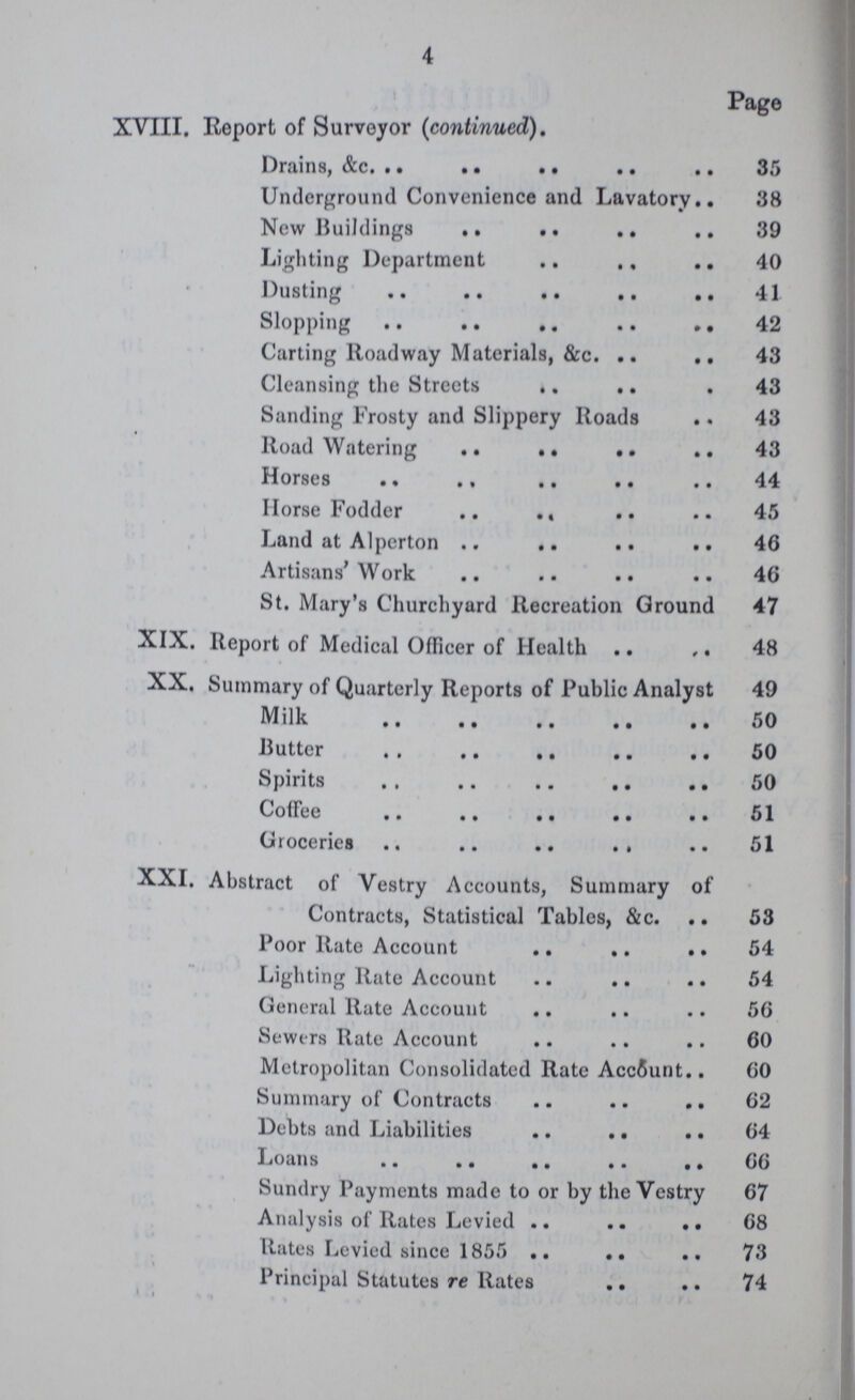 4 Page XVIII. Report of Surveyor (continued). Drains, &c. 35 Underground Convenience and Lavatory 38 New Buildings 39 Lighting Department 40 Dusting 41 Slopping 42 Carting Roadway Materials, &c. 43 Cleansing the Streets 43 Sanding Frosty and Slippery Roads 43 Road Watering 43 Horses 44 Horse Fodder 45 Land at Alperton 46 Artisans'Work 46 St. Mary's Churchyard Recreation Ground 47 XIX. Report of Medical Officer of Health 48 XX. Summary of Quarterly Reports of Public Analyst 49 Milk 50 Butter 50 Spirits 50 Coffee 51 Groceries 51 XXI. Abstract of Vestry Accounts, Summary of Contracts, Statistical Tables, &c. 53 Poor Rate Account 54 Lighting Rate Account 54 General Rate Account 56 Sewers Rate Account 60 Metropolitan Consolidated Rate Account 60 Summary of Contracts 62 Debts and Liabilities 64 Loans 66 Sundry Payments made to or by the Vestry 67 Analysis of Rates Levied 68 Rates Levied since 1855 73 Principal Statutes re Rates 74