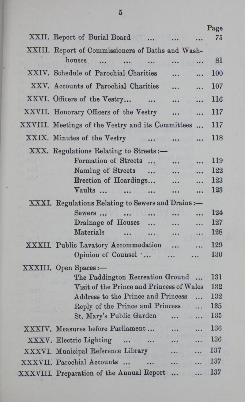 5 Page XXII. Report of Burial Board 75 XXIII. Report of Commissioners of Baths and Wash¬ houses 81 XXIV. Schedule of Parochial Charities 100 XXV. Accounts of Parochial Charities 107 XXVI. Officers of the Vestry 116 XXVII. Honorary Officers of the Vestry 117 XXVIII. Meetings of the Vestry and its Committees. 117 XXIX. Minutes of the Vestry 118 XXX. Regulations Relating to Streets:— Formation of Streets 119 Naming of Streets 122 Erection of Hoardings 123 Vaults 123 XXXI. Regulations Relating to Sewers and Drains:— Sewers 124 Drainage of Houses 127 Materials. 128 XXXII. Public Lavatory Accommodation 129 Opinion of Counsel 130 XXXIII. Open Spaces:— The Paddington Recreation Ground. 131 Visit of the Prince and Princess of Wales 132 Address to the Prince and Princess. 132 Reply of the Prince and Princess. 135 St. Mary's Public Garden 135 XXXIV. Measures before Parliament 136 XXXV. Electric Lighting 136 XXXVI. Municipal Reference Library 137 XXXVII. Parochial Accounts. 137 XXXVIII. Preparation of the Annual Report 137