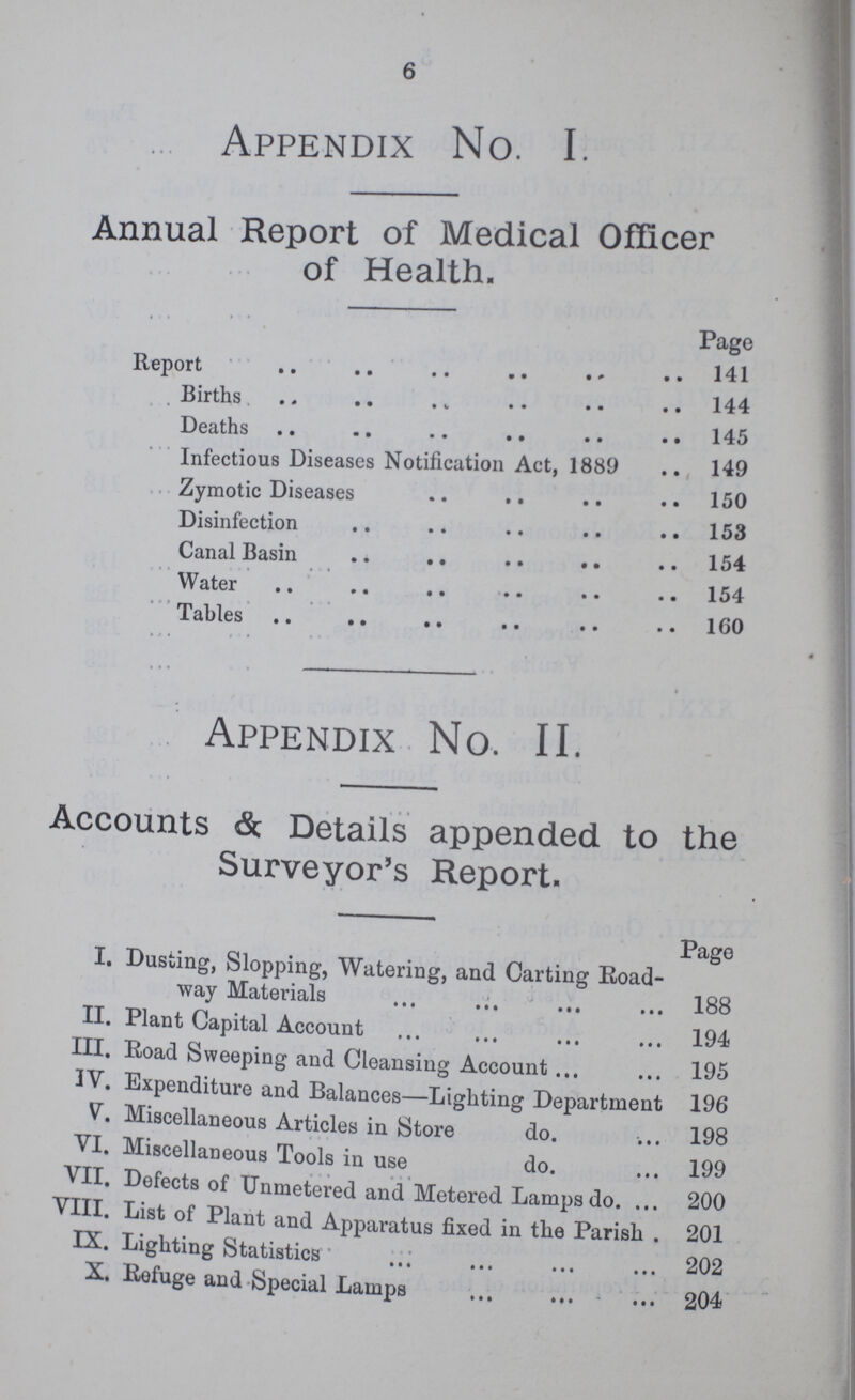 Appendix No. I. Annual Report of Medical Officer of Health. Page Report 141 Births 144 Deaths 145 Infectious Diseases Notification Act, 1889 149 Zymotic Diseases 150 Disinfection 153 Canal Basin 154 Water 154 Tables 160 Appendix No. II. Accounts &. Details appended to the Surveyor's Report. Page I. Dusting, Slopping, Watering, and Carting Road way Materials 188 II. Plant Capital Account 194 III. Road Sweeping and Cleansing Account 195 IV. Expenditure and Balances—Lighting Department 196 V. Miscellaneous Articles in Store do 198 VI. Miscellaneous Tools in use do 199 VII. Defects of Unmetered and Metered Lamps do 200 VIII. List of Plant and Apparatus fixed in the Parish . 201 IX. Lighting Statistics 202 X. Refuge and Special Lamps 204