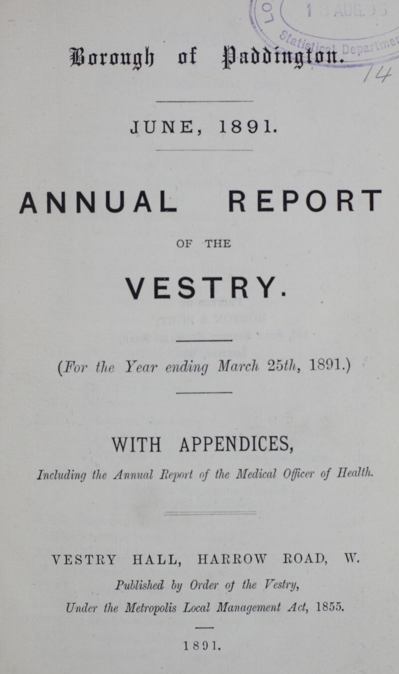 Borough of Paddington 14 JUNE, 1891. ANNUAL REPORT OF THE VESTRY (For the Year ending March 25th, 1891.) WITH APPENDICES, Including the Annual Report of the Medical Officer of Health. VESTRY HALL, HARROW ROAD, W. Published by Order of the Vestry, Under the Metropolis Local Management Act, 1855. 1891.