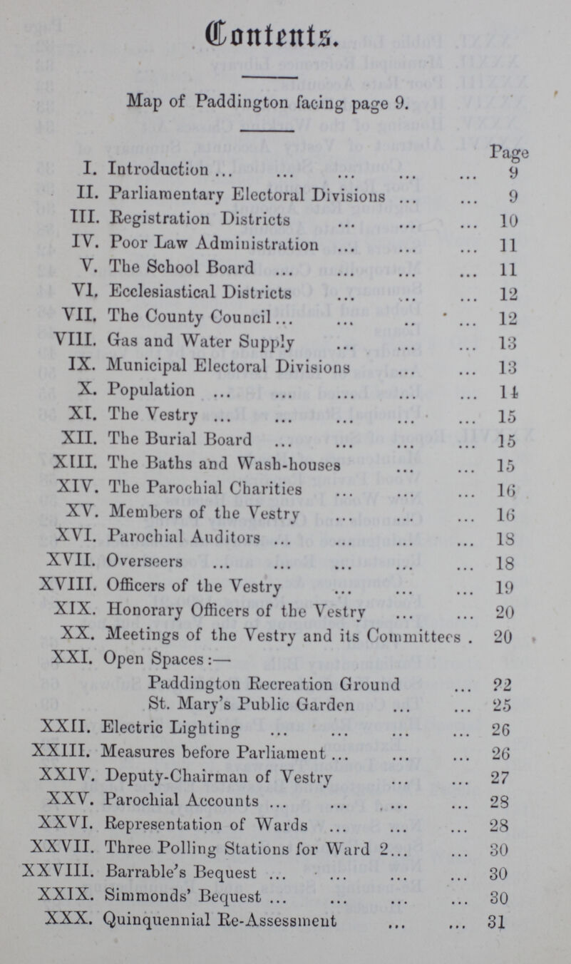 Contents. Map of Paddington facing page 9. Page I. Introduction 9 II. Parliamentary Electoral Divisions 9 III. Registration Districts 10 IV. Poor Law Administration 11 V. The School Board 11 VI. Ecclesiastical Districts 12 VII. The County Council ..  12 VIII. Gas and Water Supply 13 IX. Municipal Electoral Divisions 13 X. Population 11 XI. The Vestry 15 XII. The Burial Board 15 XIII. The Baths and Wash-houses 15 XIV. The Parochial Charities 16 XY. Members of the Vestry 16 XVI. Parochial Auditors 13 XVII. Overseers 18 XVIII. Officers of the Vestry 19 XIX. Honorary Officers of the Vestry 20 XX. Meetings of the Vestry and its Committers . 20 XXI. Open Spaces:— Paddington Recreation Ground ?2 St. Mary's Public Garden 25 XXII. Electric Lighting 26 XXIII. Measures before Parliament 26 XXIV. Deputy-Chairman of Vestry 27 XXV. Parochial Accounts . 28 XXVI. Representation of Wards 28 XXVII. Three Polling Stations for Ward 2 30 XXVIII. Barrable's Bequest 30 XXIX. Simmonds' Bequest 30 XXX. Quinquennial Re-Assessment 31