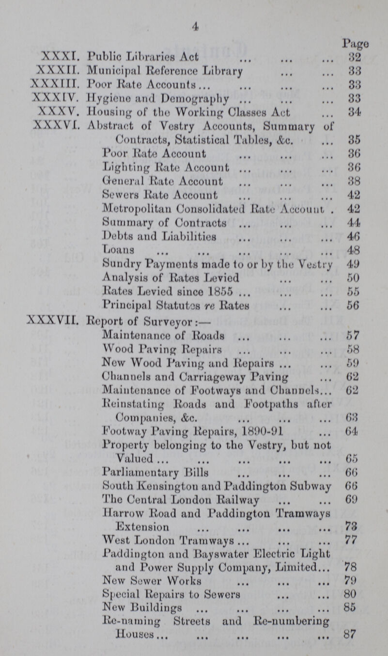 4 Pago XXXI. Public Libraries Act 32 XXXII. Municipal Reference Library 33 XXXIII. Poor Rate Accounts 33 XXXIV. Hygiene and Demography 33 XXXV. Housing of tho Working Classes Act 34 XXXVI. Abstract of Vostry Accounts, Summary of Contracts, Statistical Tables, &c. 35 Poor Rate Account 36 Lighting Rate Account 36 General Rate Account 38 Sewers Rate Account 42 Metropolitan Consolidated Rate Account . 42 Summary of Contracts 44 Debts and Liabilities 46 Loans 48 Sundry Payments made to or by the Vestry 49 Analysis of Rates Leviod 50 Rates Levied since 1855 55 Principal Statutes re Rates 56 XXXVII. Report of Survoyor:— Maintenance of Roads 57 Wood Paving Repairs 58 Now Wood Paving and Repairs 59 Channels and Carriagoway Paving 62 Maintenance of Footways and Channels 62 Reinstating Roads and Footpaths after Companies, &c. 63 Footway Paving Repairs, 1890-91 64 Property belonging to tho Vestry, but not Valued 65 Parliamentary Bills 66 South Konsington and Paddington Subway 66 Tho Central London Railway 69 Harrow Road and Paddington Tramways Extension 73 West London Tramways 77 Paddington and Bayswater Electric Light and Power Supply Company, Limited 78 Now Sower Works 79 Special Repairs to Sewers 80 New Buildings 85 Re-naming Streets and Re-numbering Houses 87