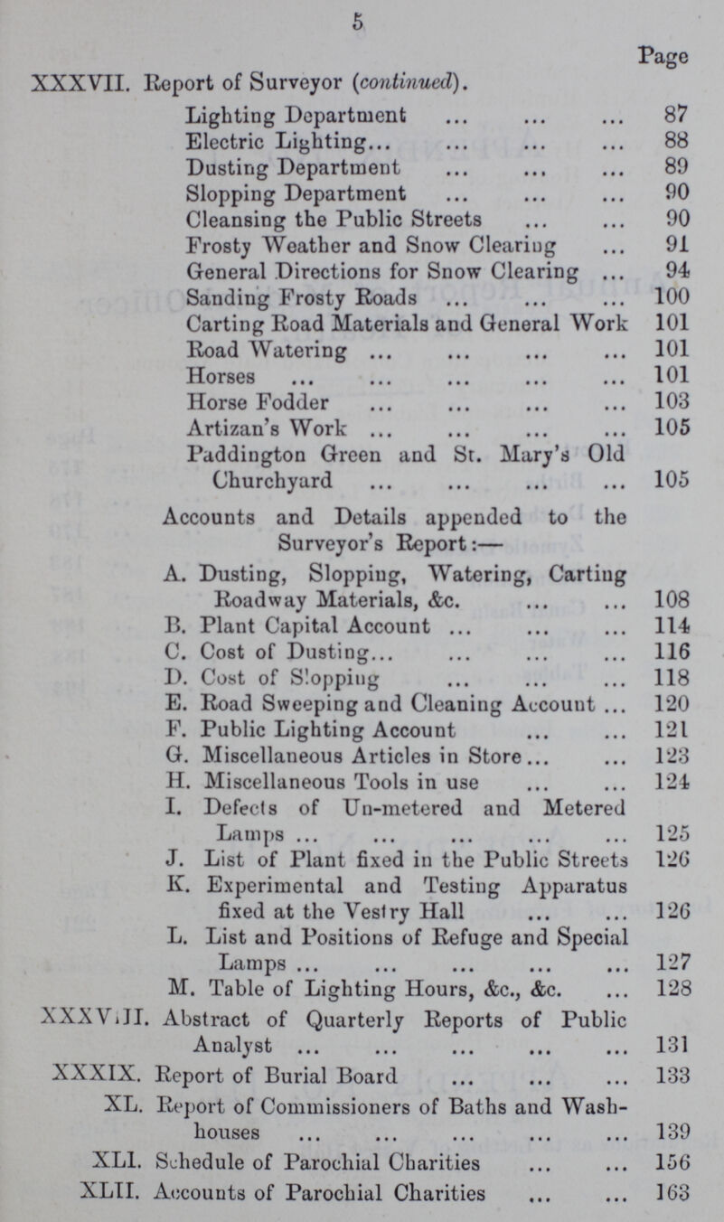 5 Page XXXVII. Report of Surveyor (continued). Lighting Department 87 Electric Lighting 88 Dusting Department 89 Slopping Department 90 Cleansing the Public Streets 90 Frosty Weather and Snow Clearing 91 General Directions for Snow Clearing 94 Sanding Frosty Roads 100 Carting Road Materials and General Work 101 Road Watering 101 Horses 101 Horse Fodder 103 Artizan's Work 105 Paddington Green and St. Mary's Old Churchyard 105 Accounts and Details appended to the Surveyor's Report:— A. Dusting, Slopping, Watering, Carting Roadway Materials, &c. 108 B. Plant Capital Account 114 C. Cost of Dusting 116 D. Cost of Slopping 118 E. Road Sweeping and Cleaning Account 120 F. Public Lighting Account 121 G. Miscellaneous Articles in Store 123 H. Miscellaneous Tools in use 124 I. Defects of Un-metered and Metered Lamps 125 J. List of Plant fixed in the Public Streets 126 K. Experimental and Testing Apparatus fixed at the Vestry Hall 126 L. List and Positions of Refuge and Special Lamps 1—7 M. Table of Lighting Hours, &c., &c. 128 XXXVIII. Abstract of Quarterly Reports of Public Analyst 131 XXXIX. Report of Burial Board 133 XL. Report of Commissioners of Baths and Wash- houses 139 XL1. Schedule of Parochial Charities 156 XLII. Accounts of Parochial Charities 163