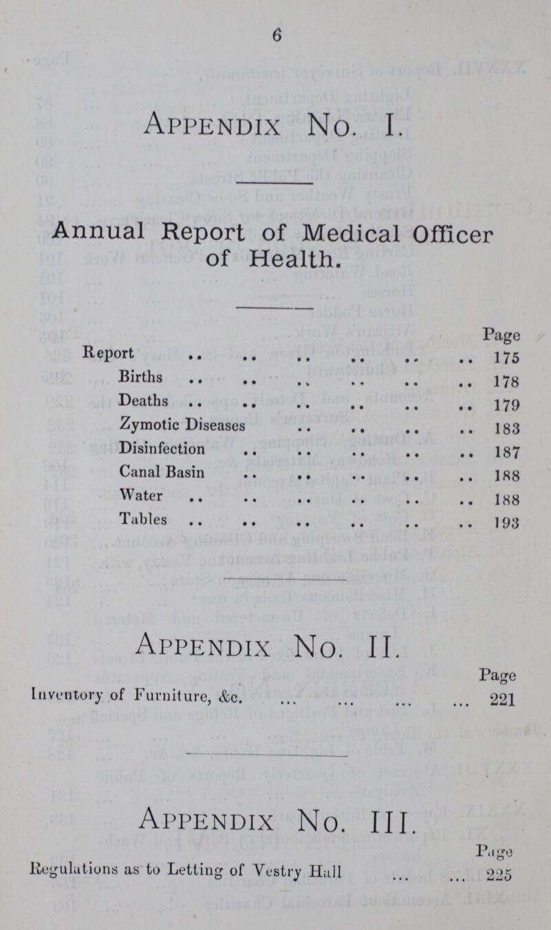 6 Appendix No. I. Annual Report of Medical Officer of Health. Page Report 175 Births 178 Deaths 179 Zymotic Diseases 183 Disinfection 187 Canal Basin 188 Water 188 Tables 193 Appendix No. II. Page Inventory of Furniture, &c. 221 Appendix No. III. Page Regulations as to Letting of Vestry Hall 225