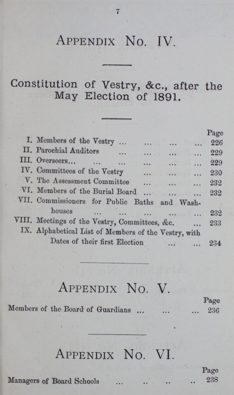 7 Appendix No. IV. Constitution of Vestry, &c., after the May Election of 1891. Page I. Members of the Vestry 226 II. Parochial Auditors 229 III. Overseers 229 IV. Committees of the Vestry 230 V. The Assessment Committee 232 VI. Members of the Burial Board 232 VII. Commissioners for Public Baths and Wash- houses 232 VIII. Meetings of the Vestry, Committees, &c. 233 IX. Alphabetical List of Members of the Vestry, with Dates of their first Election 234 Appendix No. V. Page Members of the Board of Guardians 236 Appendix No. VI. Page 238 Managers of Board Schools