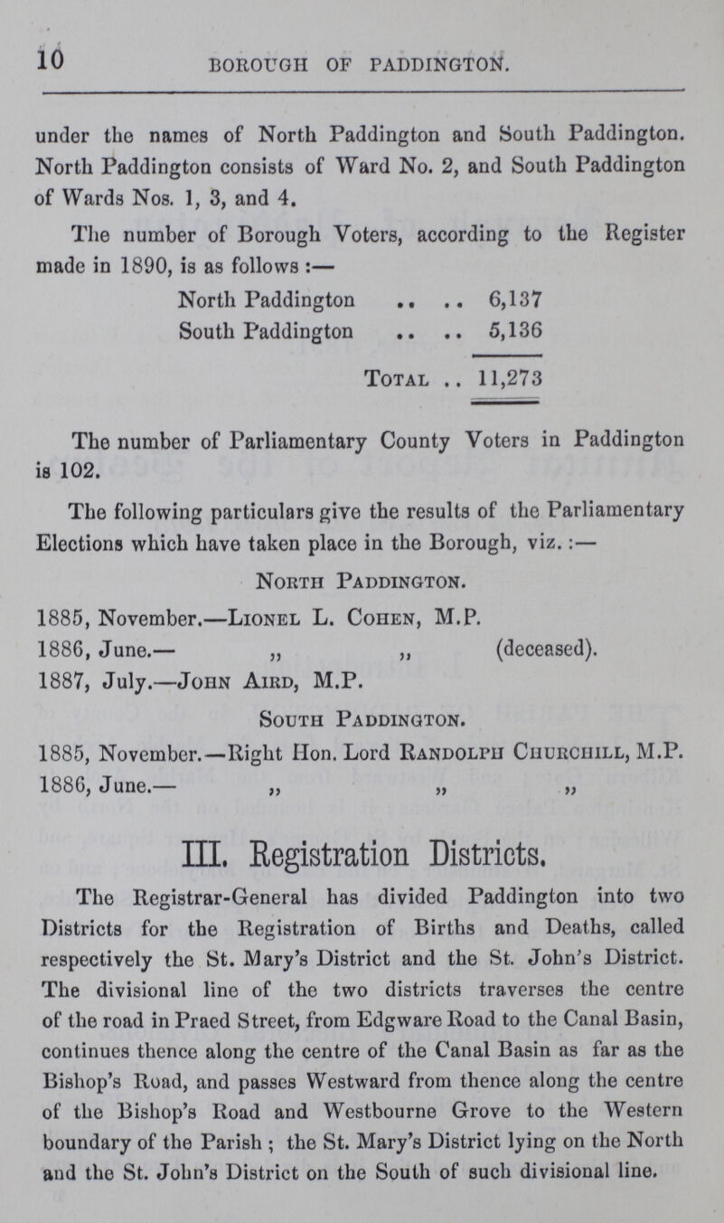 10 BOROUGH OF PADDINGTON. under the names of North Paddington and South Paddington. North Paddington consists of Ward No. 2, and South Paddington of Wards Nos. 1, 3, and 4. The number of Borough Voters, according to the Register made in 1890, is as follows:— North Paddington 6,137 South Paddington 5,136 Total 11,273 The number of Parliamentary County Voters in Paddington is 102. The following particulars give the results of the Parliamentary Elections which have taken place in the Borough, viz.:— North Paddington. 1885, November.—Lionel L. Cohen, M.P. 1886, June.— „ „ 1887, July.—John Aird, M.P. (deceased). South Paddington. 1885, November.—Right Hon. Lord Randolph Churciull, M.P. 1886, June.— „ „ „ III. Registration Districts. The Registrar-General has divided Paddington into two Districts for the Registration of Births and Deaths, called respectively the St. Mary's District and the St. John's District. The divisional line of the two districts traverses the centre of the road in Praed Street, from Edgware Road to the Canal Basin, continues thence along the centre of the Canal Basin as far as the Bishop's Road, and passes Westward from thence along the centre of the Bishop's Road and Westbourne Grove to the Western boundary of the Parish ; the St. Mary's District lying on the North and the St. John's District on the South of such divisional line.