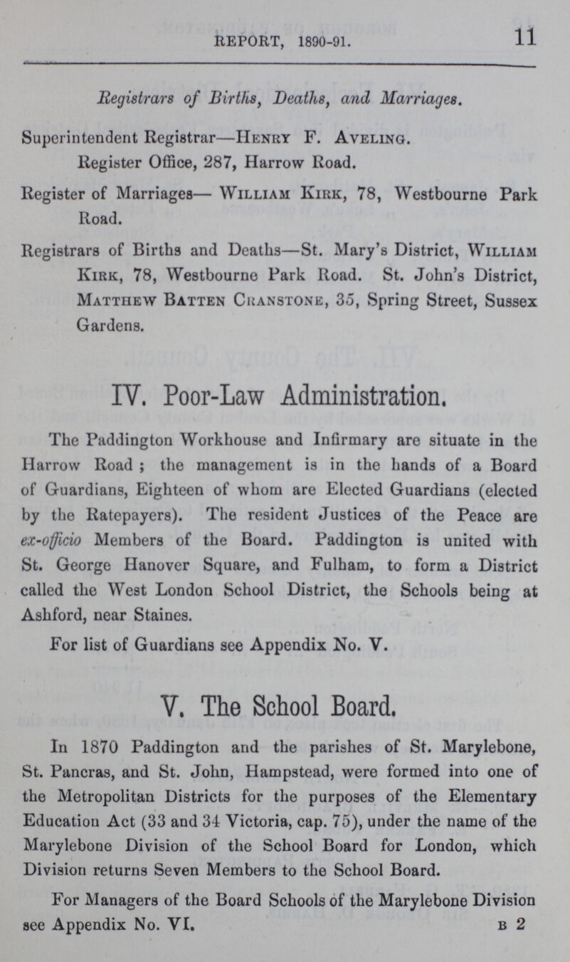 11 REPORT, 1890-91. Registrars of Births, Deaths, and Marriages. Superintendent Registrar—Henry F. Aveling. Register Office, 287, Harrow Road. Register of Marriages— William Kirk, 78, Westbourne Park Road. Registrars of Births and Deaths—St. Mary's District, William Kirk, 78, Westbourne Park Road. St. John's District, Matthew Batten Cranstone, 35, Spring Street, Sussex Gardens. IV. Poor-Law Administration. The Paddington Workhouse and Infirmary are situate in the Harrow Road ; the management is in the hands of a Board of Guardians, Eighteen of whom are Elected Guardians (elected by the Ratepayers). The resident Justices of the Peace are ex-officio Members of the Board. Paddington is united with St. George Hanover Square, and Fulham, to form a District called the West London School District, the Schools being at Ashford, near Staines. For list of Guardians see Appendix No. V. V. The School Board. In 1870 Paddington and the parishes of St. Marylebone, St. Pancras, and St. John, Hampstead, were formed into one of the Metropolitan Districts for the purposes of the Elementary Education Act (33 and 34 Victoria, cap. 75), under the name of the Marylebone Division of the School Board for London, which Division returns Seven Members to the School Board. For Managers of the Board Schools of the Marylebone Division see Appendix No. VI. b 2