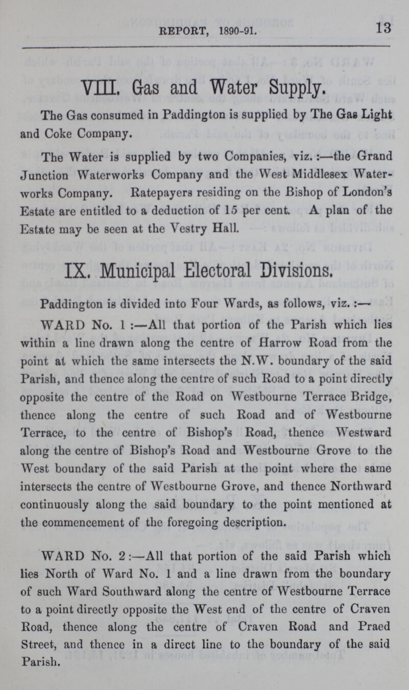 13 REPORT, 1890-91. VIII. Gas and Water Supply. The Gas consumed in Paddington is supplied by The Gas Light and Coke Company. The Water is supplied by two Companies, viz.:—the Grand Junction Waterworks Company and the West Middlesex Water works Company. Ratepayers residing on the Bishop of London's Estate are entitled to a deduction of 15 per cent A plan of the Estate may be seen at the Vestry Hall. IX. Municipal Electoral Divisions. Paddington is divided into Four Wards, as follows, viz.:— WARD No. 1 :—All that portion of the Parish which lies within a line drawn along the centre of Harrow Road from the point at which the same intersects the N.W. boundary of the said Parish, and thence along the centre of such Road to a point directly opposite the centre of the Road on Westbourne Terrace Bridge, thence along the centre of such Road and of Westbourne Terrace, to the centre of Bishop's Road, thence Westward along the centre of Bishop's Road and Westbourne Grove to the West boundary of the said Parish at the point where the same intersects the centre of Westbourne Grove, and thence Northward continuously along the said boundary to the point mentioned at the commencement of the foregoing description. WARD No. 2:—All that portion of the said Parish which lies North of Ward No. 1 and a line drawn from the boundary of such Ward Southward along the centre of Westbourne Terrace to a point directly opposite the West end of the centre of Craven Road, thence along the centre of Craven Road and Praed Street, and thence in a direct line to the boundary of the said Parish.