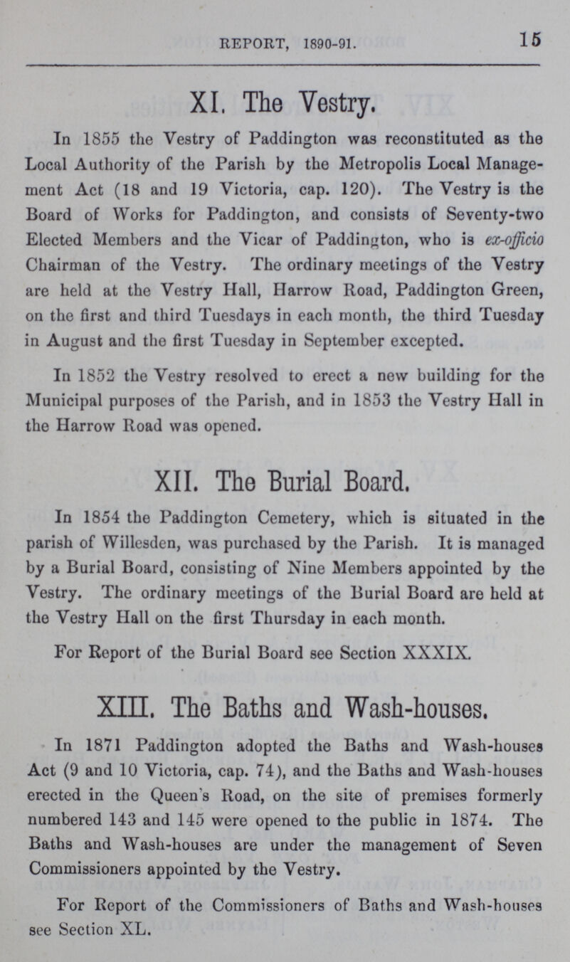 15 REPORT, 1890-91. XI. The Vestry. In 1855 the Vestry of Paddington was reconstituted as the Local Authority of the Parish by the Metropolis Local Manage ment Act (18 and 19 Victoria, cap. 120). The Vestry is the Board of Works for Paddington, and consists of Seventy-two Elected Members and the Vicar of Paddington, who is ex-officio Chairman of the Vestry. The ordinary meetings of the Vestry are held at the Vestry Hall, Harrow Road, Paddington Green, on the first and third Tuesdays in each month, the third Tuesday in August and the first Tuesday in September excepted. In 1852 the Vestry resolved to erect a new building for the Municipal purposes of tho Parish, and in 1853 the Vestry Hall in the Harrow Road was opened. XII. The Burial Board. In 1854 the Paddington Cemetery, which is situated in the parish of Willesden, was purchased by the Parish. It is managed by a Burial Board, consisting of Nine Members appointed by the Vestry. The ordinary meetings of the Burial Board are held at the Vestry Hall on the first Thursday in each month. For Report of the Burial Board see Section XXXIX. XIII. The Baths and Wash-houses. In 1871 Paddington adopted the Baths and Wash-houses Act (9 and 10 Victoria, cap. 74), and the Baths and Wash-houses erected in the Queen's Road, on the site of premises formerly numbered 143 and 145 were opened to the public in 1874. The Baths and Wash-houses are under the management of Seven Commissioners appointed by the Vestry. For Report of the Commissioners of Baths and Wash-houses see Section XL.
