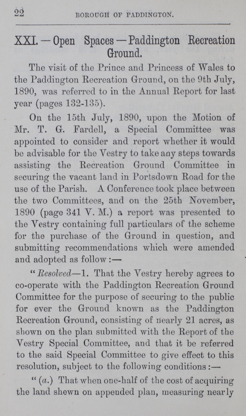 22 BOROUGH OF PADDINGTON. XXL — Open Spaces — Paddington Recreation Ground. The visit of the Prince and Princess of Wales to the Paddington Recreation Ground, on the 9th July, 1890, was referred to in the Annual Report for last year (pages 132-135). On the 15th July, 1890, upon the Motion of Mr. T. G. Fardell, a Special Committee was appointed to consider and report whether it would bo advisable for the Vestry to take any steps towards assisting the Recreation Ground Committee in securing the vacant land in Portsdown Road for the use of the Parish. A Conference took place between the two Committees, and on the 25th November, 1890 (page 341 V. M.) a report was presented to the Vestry containing full particulars of the scheme for the purchase of the Ground in question, and submitting recommendations which were amended and adopted as follow:—  Resolved—1. That the Vestry hereby agrees to co-operate with the Paddington Recreation Ground Committee for the purpose of securing to the public for ever the Ground known as the Paddington Recreation Ground, consisting of nearly 21 acres, as shown on the plan submitted with the Report of the Vestry Special Committee, and that it be referred to the said Special Committee to give effect to this resolution, subject to the following conditions:—  (a.) That when one-half of the cost of acquiring the land shewn on appended plan, measuring nearly