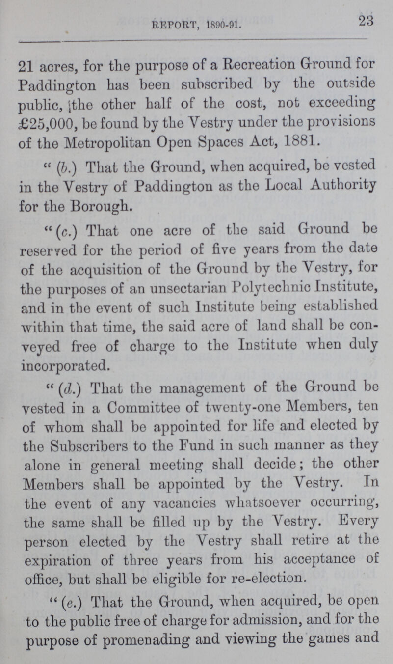 23 REPORT, 1890-91. 21 acres, for the purpose of a Recreation Ground for Paddington has been subscribed by the outside public, the other half of the cost, not exceeding £25,000, be found by the Vestry under the provisions of the Metropolitan Open Spaces Act, 1881.  (b.) That the Ground, when acquired, be vested in the Vestry of Paddington as the Local Authority for the Borough.  (c.) That one acre of the said Ground be reserred for the period of five years from the date of the acquisition of the Ground by the Vestry, for the purposes of an unsectarian Polytechnic Institute, and in the event of such Institute being established within that time, the said acre of land shall be con veyed free of charge to the Institute when duly incorporated.  (d.) That the management of the Ground be vested in a Committee of twenty-one Members, ten of whom shall be appointed for life and elected by the Subscribers to the Fund in such manner as they alone in general meeting shall decide; the other Members shall be appointed by the Vestry. In the event of any vacancies whatsoever occurring, the same shall be filled up by the Vestry. Every person elected by the Vestry shall retire at the expiration of three years from his acceptance of office, but shall be eligible for re-election.  (e.) That the Ground, when acquired, be open to the public free of charge for admission, and for the purpose of promenading and viewing the games and