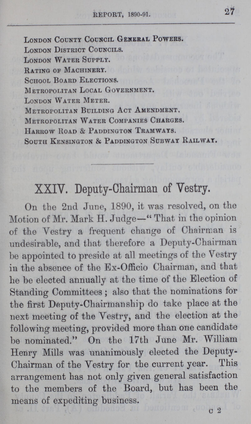 27 REPORT, 1890-91. London County Council General Powers. London District Councils. London Water Supply. Rating of Machinery. School Board Elections. Metropolitan Local Government. London Water Meter. Metropolitan Building Act Amendment. Metropolitan Water Companies Charges. Harrow Road & Paddington Tramways. South Kensington & Paddington Subway Railway. XXIV. Deputy-Chairman of Vestry. On the 2nd June, 1890, it was resolved, on the Motion of Mr. Mark H. Judge— That in the opinion of the Vestry a frequent change of Chairman is undesirable, and that therefore a Deputy-Chairman be appointed to preside at all meetings of the Vestry in the absence of the Ex-Officio Chairman, and that he be elected annually at the time of the Election of Standing Committees ; also that the nominations for the first Deputy-Chairmanship do take place at the next meeting of the Vestry, and the election at the following meeting, provided more than one candidate be nominated. On the 17th June Mr. William Henry Mills was unanimously elected the Deputy Chairman of the Vestry for the current year. This arrangement has not only given general satisfaction to the members of the Board, but has been the means of expediting business. c 2