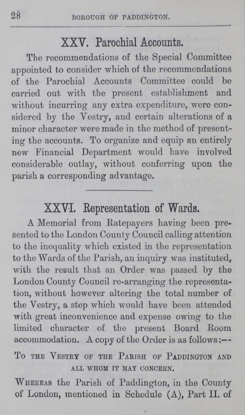 28 BOROUGH OF PADDINGTON. XXV. Parochial Accounts. The recommendations of the Special Committee appointed to consider which of the recommendations of the Parochial Accounts Committee could be carried out with the present establishment and without incurring any extra expenditure, were con sidered by the Vestry, and certain alterations of a minor character were made in the method of present ing the accounts. To organize and equip an entirely new Financial Department would have involved considerable outlay, without conferring upon the parish a corresponding advantage. XXVI. Representation of Wards. A Memorial from Ratepayers having been pre sented to the London County Council calling attention to the inequality which existed in the representation to the Wards of the Parish, an inquiry was instituted, with the result that an Order was passed by the London County Council re-arranging the representa tion, without however altering the total number of the Yestry, a step which would have been attended with great inconvenience and expense owing to the limited character of the present Board Room accommodation. A copy of the Order is as follows:— To the Vestry of the Parish of Paddington and all whom it may concern. Whereas the Parish of Paddington, in the County of London, mentioned in Schedule (A), Part II. of