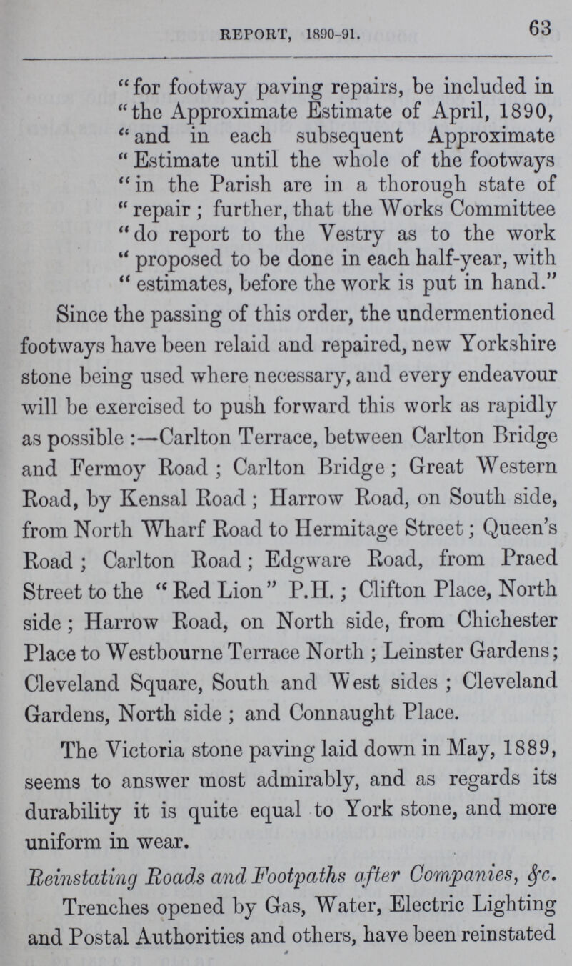 Report, 1890-91. 63 for footway paving repairs, be included in the Approximate Estimate of April, 1890, and in each subsequent Approximate Estimate until the whole of the footways in the Parish are in a thorough state of repair; further, that the Works Committee do report to the Vestry as to the work proposed to be done in each half-year, with estimates, before the work is put in hand. Since the passing of this order, the undermentioned footways have been relaid and repaired, new Yorkshire stone being used where necessary, and every endeavour will be exercised to push forward this work as rapidly as possible:—Carlton Terrace, between Carlton Bridge and Fermoy Road; Carlton Bridge; Great Western Road, by Kensal Road; Harrow Road, on South side, from North Wharf Road to Hermitage Street; Queen's Road; Carlton Road; Edgware Road, from Praed Street to the Red Lion P.H.; Clifton Place, North side; Harrow Road, on North side, from Chichester Place to Westbourne Terrace North; Leinster Gardens; Cleveland Square, South and West sides; Cleveland Gardens, North side; and Connaught Place. The Victoria stone paving laid down in May, 1889, seems to answer most admirably, and as regards its durability it is quite equal to York stone, and more uniform in wear. Reinstating Roads and Footpaths after Companies, &c. Trenches opened by Gas, Water, Electric Lighting and Postal Authorities and others, have been reinstated