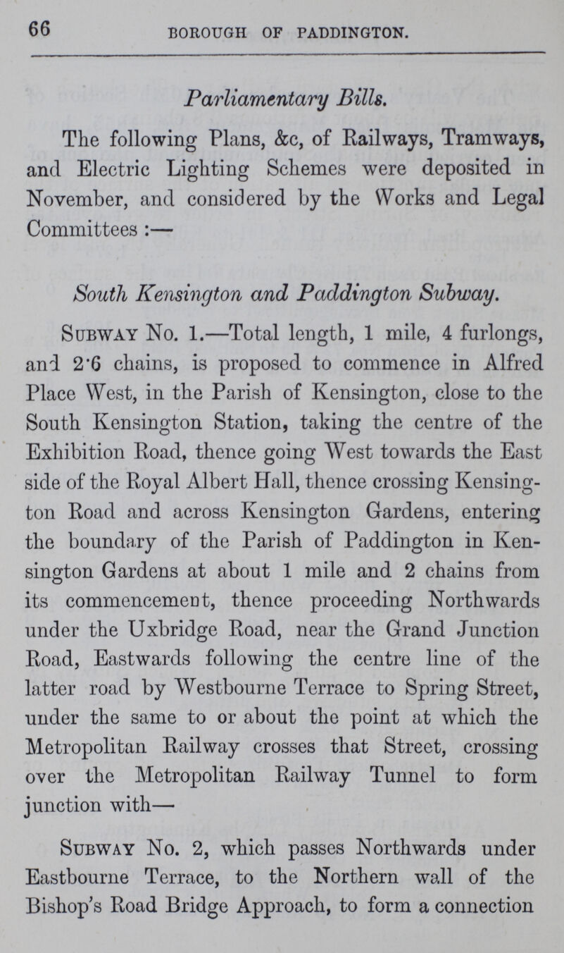 66 Borough of Paddington. Parliamentary Bills. The following Plans, &c, of Railways, Tramways, and Electric Lighting Schemes were deposited in November, and considered by the Works and Legal Committees:— South Kensington and Paddington Subway. Subway No. 1.—Total length, 1 mile, 4 furlongs, and 2.6 chains, is proposed to commence in Alfred Place West, in the Parish of Kensington, close to the South Kensington Station, taking the centre of the Exhibition Road, thence going West towards the East side of the Royal Albert Hall, thence crossing Kensing ton Road and across Kensington Gardens, entering the boundary of the Parish of Paddington in Ken sington Gardens at about 1 mile and 2 chains from its commencement, thence proceeding Northwards under the Uxbridge Road, near the Grand Junction Road, Eastwards following the centre line of the latter road by Westbourne Terrace to Spring Street, under the same to or about the point at which the Metropolitan Railway crosses that Street, crossing over the Metropolitan Railway Tunnel to form junction with— Subway No. 2, which passes Northwards under Eastbourne Terrace, to the Northern wall of the Bishop's Road Bridge Approach, to form a connection