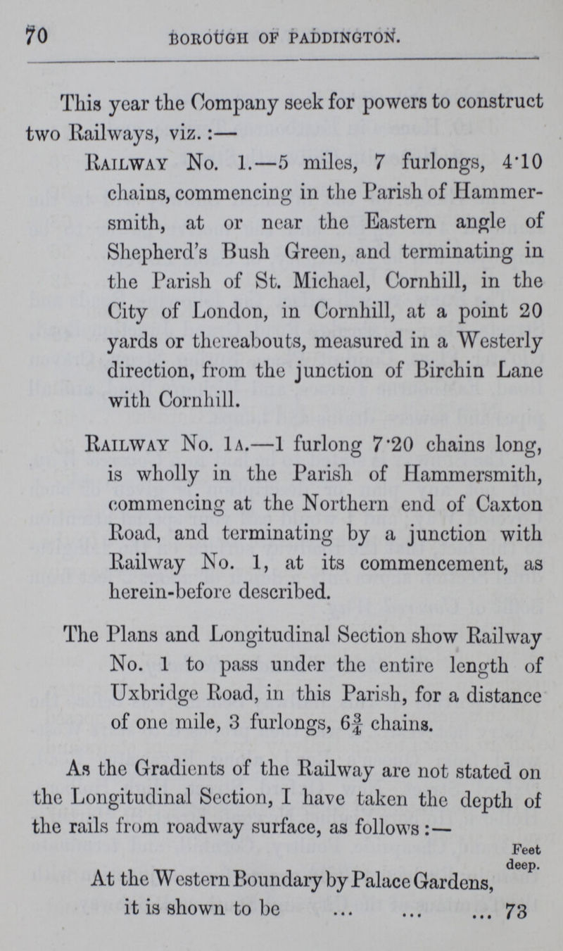 70 BOROUGH OF PADDINGTON. This year the Company seek for powers to construct two Railways, viz.:— Railway No. 1.—5 miles, 7 furlongs, 4.10 chains, commencing in the Parish of Hammer smith, at or near the Eastern angle of Shepherd's Bush Green, and terminating in the Parish of St. Michael, Cornhill, in the City of London, in Cornhill, at a point 20 yards or thereabouts, measured in a Westerly direction, from the junction of Birchin Lane with Cornhill. Railway No. 1a.—1 furlong 7.20 chains long, is wholly in the Parish of Hammersmith, commencing at the Northern end of Caxton Road, and terminating by a junction with Railway No. 1, at its commencement, as herein-before described. The Plans and Longitudinal Section show Railway No. 1 to pass under the entire length of Uxbridge Road, in this Parish, for a distance of one mile, 3 furlongs, 6¾ chains. As the Gradients of the Railway are not stated on the Longitudinal Section, I have taken the depth of the rails from roadway surface, as follows :— Feet deep. At the Western Boundary by Palace Gardens, it is shown to be 73