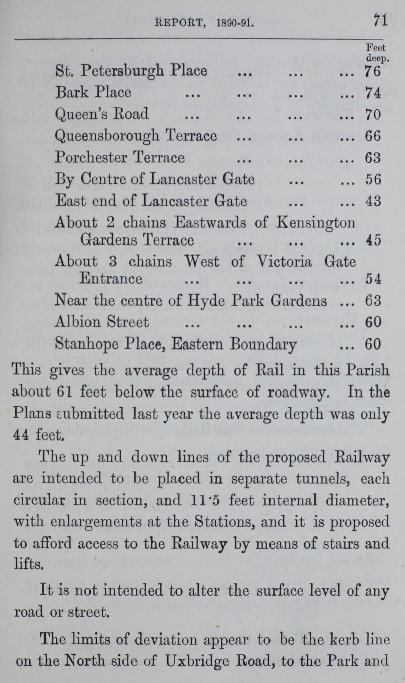 REPORT, 1890-91. 71 Feet deep. St. Petersburgh Place 76 Bark Place 74 Queen's Road 70 Queensborough Terrace 66 Porchester Terrace 63 By Centre of Lancaster Gate 56 East end of Lancaster Gate 43 About 2 chains Eastwards of Kensington Gardens Terrace 45 About 3 chains West of Victoria Gate Entrance 54 Near the centre of Hyde Park Gardens 63 Albion Street 60 Stanhope Place, Eastern Boundary 60 This gives the average depth of Rail in this Parish about 61 feet below the surface of roadway. In the Plans submitted last year the average depth was only 44 feet. The up and down lines of the proposed Railway are intended to be placed in separate tunnels, each circular in section, and 11.5 feet internal diameter, with enlargements at the Stations, and it is proposed to afford access to the Railway by means of stairs and lifts. It is not intended to alter the surface level of any road or street. The limits of deviation appear to be the kerb line on the North side of Uxbridge Road, to the Park and