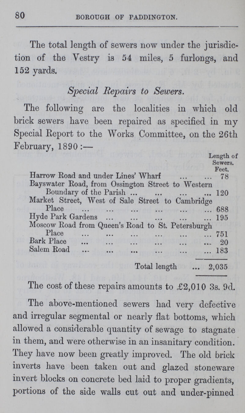 80 BOROUGH OF PADDINGTON. The total length of sewers now under the jurisdic tion of the Vestry is 54 miles, 5 furlongs, and 152 yards. Special Repairs to Sewers. The following are the localities in which old brick sewers have been repaired as specified in my Special Report to the Works Committee, on the 26th February, 1890:— Length of Sewers. Feet. Harrow Road and under Lines'Wharf 78 Bayswater Road, from Ossington Street to Western Boundary of the Parish 120 Market Street, West of Sale Street to Cambridge Place 688 Hyde Park Gardens 195 Moscow Road from Queen's Road to St. Petersburgh Place 751 Bark Place 20 Salem Road 183 Total length 2,035 The cost of these repairs amounts to £2,010 3s. 9d. The above-mentioned sewers had very defective and irregular segmental or nearly flat bottoms, which allowed a considerable quantity of sewage to stagnate in them, and were otherwise in an insanitary condition. They have now been greatly improved. The old brick inverts have been taken out and glazed stoneware invert blocks on concrete bed laid to proper gradients, portions of the side walls cut out and under-pinned