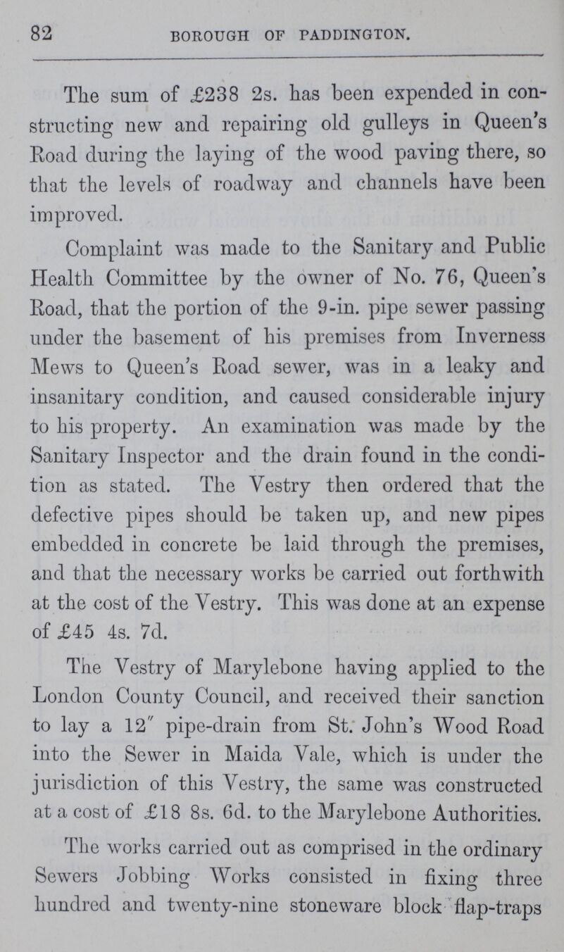 82 BOROUGH OF PADDINGTON. The sum of £238 2s. has been expended in con structing new and repairing old gulleys in Queen's Road during the laying of the wood paving there, so that the levels of roadway and channels have been improved. Complaint was made to the Sanitary and Public Health Committee by the owner of No. 76, Queen's Road, that the portion of the 9-in. pipe sewer passing under the basement of his premises from Inverness Mews to Queens Road sewer, was in a leaky and insanitary condition, and caused considerable injury to his property. An examination was made by the Sanitary Inspector and the drain found in the condi tion as stated. The Vestry then ordered that the defective pipes should be taken up, and new pipes embedded in concrete be laid through the premises, and that the necessary works be carried out forthwith at the cost of the Vestry. This was done at an expense of £45 4s. 7d. The Vestry of Marylebone having applied to the London County Council, and received their sanction to lay a 12 pipe-drain from St. John's Wood Road into the Sewer in Maida Vale, which is under the jurisdiction of this Vestry, the same was constructed at a cost of £18 8s. 6d. to the Marylebone Authorities. The works carried out as comprised in the ordinary Sewers Jobbing Works consisted in fixing three hundred and twenty-nine stoneware block flap-traps