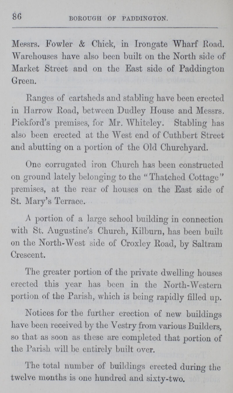 86 BOROUGH OF PADDINGTON. Messrs. Fowler & Chick, in Irongate Wharf Road. Warehouses have also been built on the North side of Market Street and on the East side of Paddington Green. Ranges of eartsheds and stabling have been erected in Harrow Road, between Dudley House and Messrs. Piekford's premises, for Mr. Whiteley. Stabling has also been erected at the West end of Cuthbert Street and abutting on a portion of the Old Churchyard. One corrugated iron Church has been constructed on ground lately belonging to the  Thatched Cottage  premises, at the rear of houses on the East side of St. Mary's Terrace. A portion of a large school building in connection with St. Augustine's Church, Kilburn, has been built on the North-West side of Croxley Road, by Saltram Crescent. The greater portion of the private dwelling houses erected this year has been in the North-Western portion of the Parish, which is being rapidly filled up. Notices for the further erection of new buildings have been received by the Vestry from various Builders, so that as soon as these are completed that portion of the Parish will be entirely built over. The total number of buildings erected during the twelve months is one hundred and sixty-two.