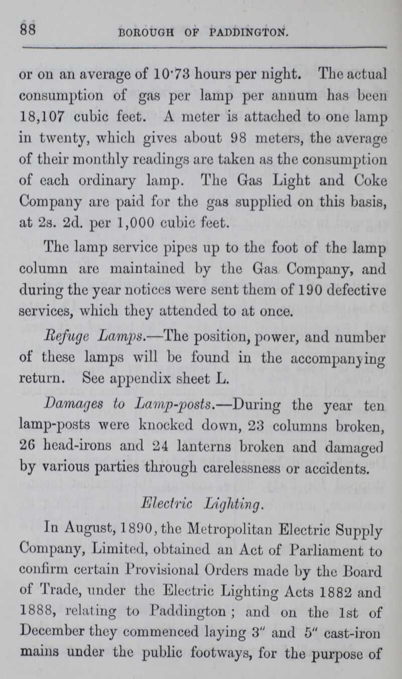 88 BOROUGH OF PADDINGTON. or on an average of 10.73 hours per night. The actual consumption of gas per lamp per annum has been 18,107 cubic feet. A meter is attached to one lamp in twenty, which gives about 98 meters, the average of their monthly readings are taken as the consumption of each ordinary lamp. The Gas Light and Coke Company are paid for the gas supplied on this basis, at 2s. 2d. per 1,000 cubic feet. The lamp service pipes up to the foot of the lamp column are maintained by the Gas Company, and during the year notices were sent them of 190 defective services, which they attended to at once. Refuge Lamps.—The position, power, and number of these lamps will be found in the accompanying return. See appendix sheet L. Damages to Lamp-posts.—During the year ten lamp-posts were knocked down, 23 columns broken, 26 head-irons and 24 lanterns broken and damaged by various parties through carelessness or accidents. Electric Lighting. In August, 1890, the Metropolitan Electric Supply Company, Limited, obtained an Act of Parliament to confirm certain Provisional Orders made by the Board of Trade, under the Electric Lighting Acts 1882 and 1888, relating to Paddington; and on the 1st of December they commenced laying 3 and 5 cast-iron mains under the public footways, for the purpose of