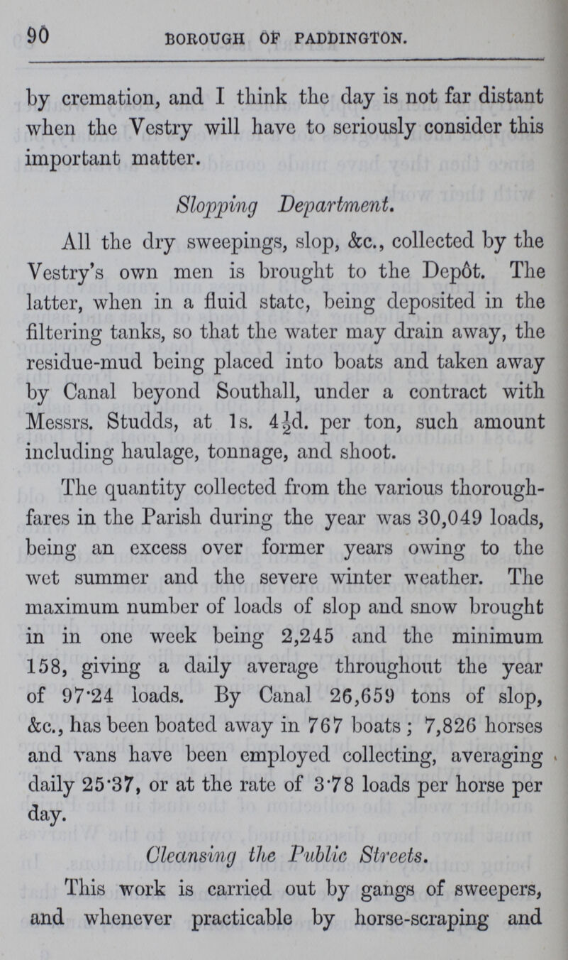 90 BOROUGH Of PADDINGTON. by cremation, and I think the day is not far distant when the Vestry will have to seriously consider this important matter. Slopping Department. All the dry sweepings, slop, &c., collected by the Vestry's own men is brought to the Depot. The latter, when in a fluid state, being deposited in the filtering tanks, so that the water may drain away, the residue-mud being placed into boats and taken away by Canal beyond Southall, under a contract with Messrs. Studds, at 1s. 4½d. per ton, such amount including haulage, tonnage, and shoot. The quantity collected from the various thorough fares in the Parish during the year was 30,049 loads, being an excess over former years owing to the wet summer and the severe winter weather. The maximum number of loads of slop and snow brought in in one week being 2,245 and the minimum 158, giving a daily average throughout the year of 97.24 loads. By Canal 26,659 tons of slop, &c., has been boated away in 767 boats; 7,826 horses and vans have been employed collecting, averaging daily 25.37, or at the rate of 3.78 loads per horse per day. Cleansing the Public Streets. This work is carried out by gangs of sweepers, and whenever practicable by horse-scraping and