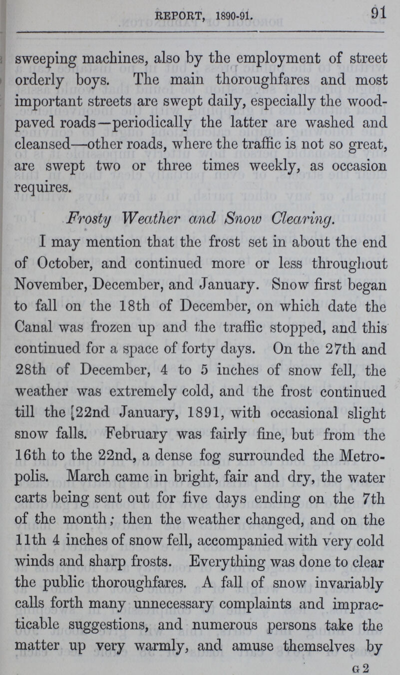 91 REPORT, 1890-91. sweeping machines, also by the employment of street orderly boys. The main thoroughfares and most important streets are swept daily, especially the wood paved roads—periodically the latter are washed and cleansed—other roads, where the traffic is not so great, are swept two or three times weekly, as occasion requires. Frosty Weather and Snow Clearing. I may mention that the frost set in about the end of October, and continued more or less throughout November, December, and January. Snow first began to fall on the 18th of December, on which date the Canal was frozen up and the traffic stopped, and this continued for a space of forty days. On the 27th and 28th of December, 4 to 5 inches of snow fell, the weather was extremely cold, and the frost continued till the 22nd January, 1891, with occasional slight snow falls. February was fairly fine, but from the 16th to the 22nd, a dense fog surrounded the Metro polis. March came in bright, fair and dry, the water carts being sent out for five days ending on the 7th of the month; then the weather changed, and on the 11th 4 inches of snow fell, accompanied with very cold winds and sharp frosts. Everything was done to clear the public thoroughfares. A fall of snow invariably calls forth many unnecessary complaints and imprac ticable suggestions, and numerous persons take the matter up very warmly, and amuse themselves by G 2