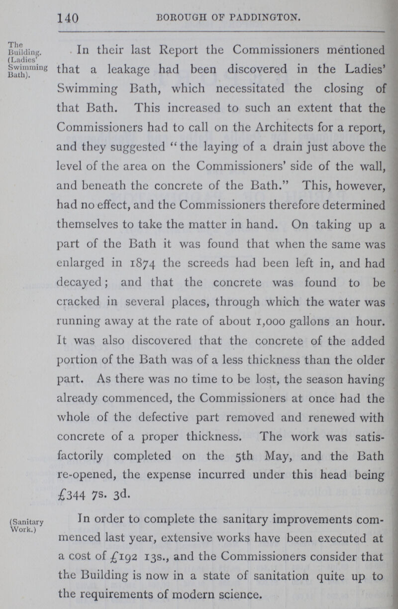 140 BOROUGH OF PADDINGTON. The Building. (Ladies' Swimming Bath). In their last Report the Commissioners mentioned that a leakage had been discovered in the Ladies' Swimming Bath, which necessitated the closing of that Bath. This increased to such an extent that the Commissioners had to call on the Architects for a report, and they suggested the laying of a drain just above the level of the area on the Commissioners' side of the wall, and beneath the concrete of the Bath. This, however, had no effect, and the Commissioners therefore determined themselves to take the matter in hand. On taking up a part of the Bath it was found that when the same was enlarged in 1874 the screeds had been left in, and had decayed; and that the concrete was found to be cracked in several places, through which the water was running away at the rate of about 1,000 gallons an hour. It was also discovered that the concrete of the added portion of the Bath was of a less thickness than the older part. As there was no time to be lost, the season having already commenced, the Commissioners at once had the whole of the defective part removed and renewed with concrete of a proper thickness. The work was satis factorily completed on the 5th May, and the Bath re-opened, the expense incurred under this head being £344 7S. 3d- (Sanitary Work.) In order to complete the sanitary improvements com menced last year, extensive works have been executed at a cost of £192 13s., and the Commissioners consider that the Building is now in a state of sanitation quite up to the requirements of modern science.