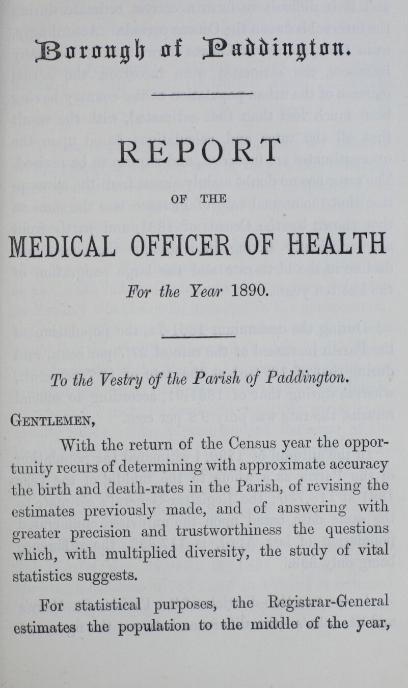 Borough of Paddington. REPORT of the MEDICAL OFFICER OF HEALTH For the Year 1890. To the Vestry of the Parish of Paddington. Gentlemen, With the return of the Census year the oppor tunity recurs of determining with approximate accuracy the birth and death-rates in the Parish, of revising the estimates previously made, and of answering with greater precision and trustworthiness the questions which, with multiplied diversity, the study of vital statistics suggests. For statistical purposes, the Registrar-General estimates the population to the middle of the year,