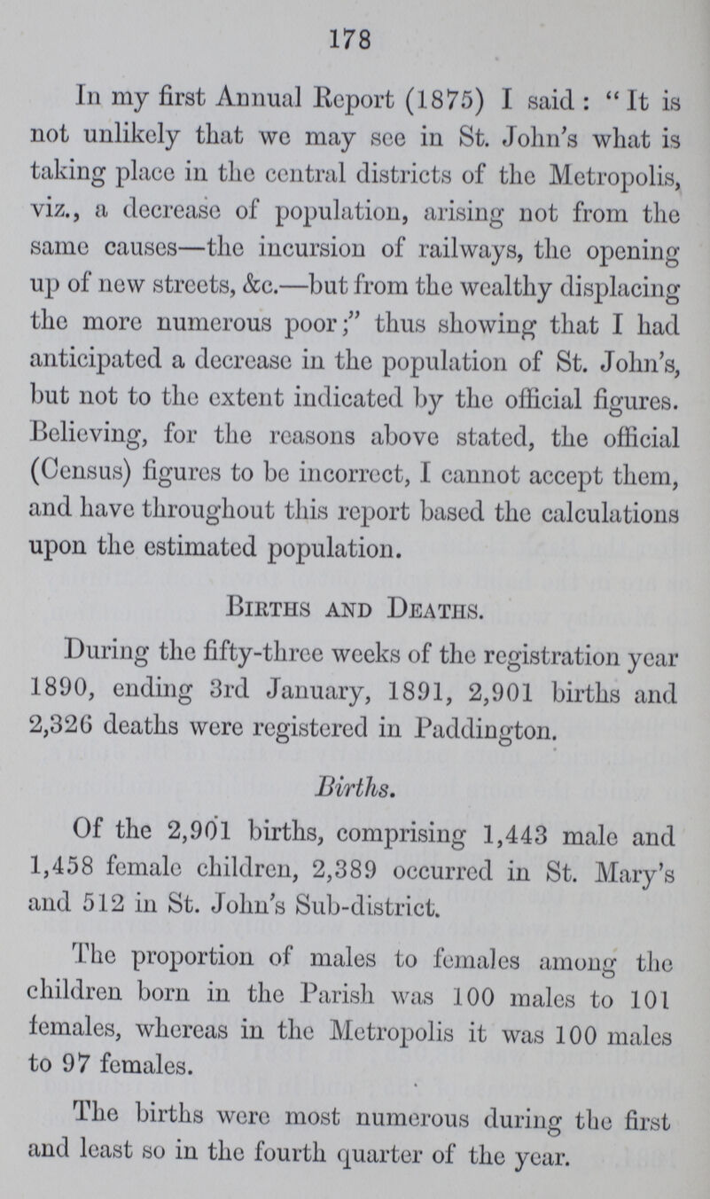 178 In my first Annual Report (1875) I said: It is not unlikely that we may see in St. John's what is taking place in the central districts of the Metropolis, viz., a decrease of population, arising not from the same causes—the incursion of railways, the opening up of new streets, &c.—but from the wealthy displacing the more numerous poor; thus showing that I had anticipated a decrease in the population of St. John's, but not to the extent indicated by the official figures. Believing, for the reasons above stated, the official (Census) figures to be incorrect, I cannot accept them, and have throughout this report based the calculations upon the estimated population. Births and Deaths. During the fifty-three weeks of the registration year 1890, ending 3rd January, 1891, 2,901 births and 2,326 deaths were registered in Paddington. Births. Of the 2,901 births, comprising 1,443 male and 1,458 female children, 2,389 occurred in St. Mary's and 512 in St. John's Sub-district. The proportion of males to females among the children born in the Parish was 100 males to 101 females, whereas in the Metropolis it was 100 males to 97 females. The births were most numerous during the first and least so in the fourth quarter of the year.