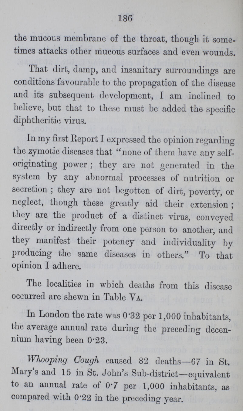 186 the mucous membrane of the throat, though it some times attacks other mucous surfaces and even wounds. That dirt, damp, and insanitary surroundings are conditions favourable to the propagation of the disease and its subsequent development, I am inclined to believe, but that to these must be added the specific diphtheritic virus. In my first Report I expressed the opinion regarding the zymotic diseases that none of them have any self originating power; they are not generated in the system by any abnormal processes of nutrition or secretion ; they are not begotten of dirt, poverty, or neglect, though these greatly aid their extension; they are the product of a distinct virus, conveyed directly or indirectly from one person to another, and they manifest their potency and individuality by producing the same diseases in others. To that opinion I adhere. The localities in which deaths from this disease occurred are shewn in Table Va. In London the rate was 0.32 per 1,000 inhabitants, the average annual rate during the preceding decen nium having been 0.23. Whooping Cough caused 82 deaths—67 in St. Mary's and 15 in St. John's Sub-district—equivalent to an annual rate of 0.7 per 1,000 inhabitants, as compared with 0.22 in the preceding year.