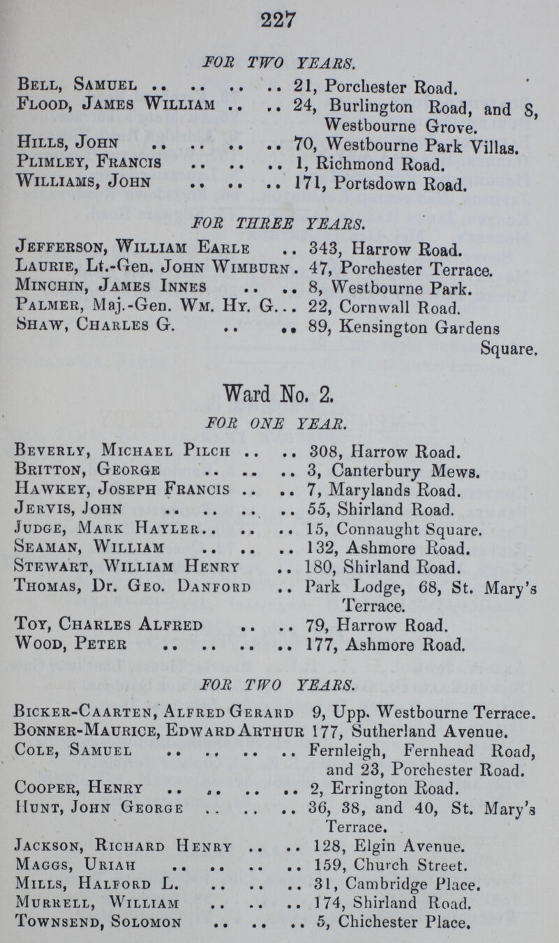 227 FOR TWO TEARS. Bell, Samuel 21, Porchester Road. Flood, James William 24, Burlington Road, and 8, Westbourne Grove. Hills, John 70, Westbourne Park Villas. Plimley, Francis 1, Richmond Road. Williams, John 171, Portsdown Road. FOR THREE YEARS. Jefferson, William Earle 343, Harrow Road. Laurie, Lt.-Gen. John Wimburn. 47, Porchester Terrace. Minchin, James Innes 8, Westbourne Park. Palmer, Maj.-Gen. Wm. Hy. G 22, Cornwall Road. Shaw, Charles G. , 89, Kensington Gardens Square. Ward No. 2. FOR ONE YEAR. Beverly, Michael Pilch 308, Harrow Road. Britton, George 3, Canterbury Mews. Hawkey, Joseph Francis 7, Marylands Road. Jervis, John 55, Shirland Road. Judge, Mark Hayler 15, Connaught Square. Seaman, William 132, Ashmore Road. Stewart, William Henry 180, Shirland Road. Thomas, Dr. Geo. Danford Park Lodge, 68, St. Mary's Terrace. Toy, Charles Alfred 79, Harrow Road. Wood, Peter 177, Ashmore Road. FOR TWO YEARS. Bicker-Caarten, Alfred Gerard 9, Upp. Westbourne Terrace. Bonner-Maurice, Edward Arthur 177, Sutherland Avenue. Cole, Samuel Fernleigh, Fernhead Road, and 23, Porchester Road. Cooper, Henry 2, Errington Road. Hunt, John George 36, 38, and 40, St. Mary's Terrace. Jackson, Richard Henry 128, Elgin Avenue. Maggs, Uriah 159, Church Street. Mills, Halford L 31, Cambridge Place. Murrell, William 174, Shirland Road. Townsend, Solomon 5, Chichester Place.