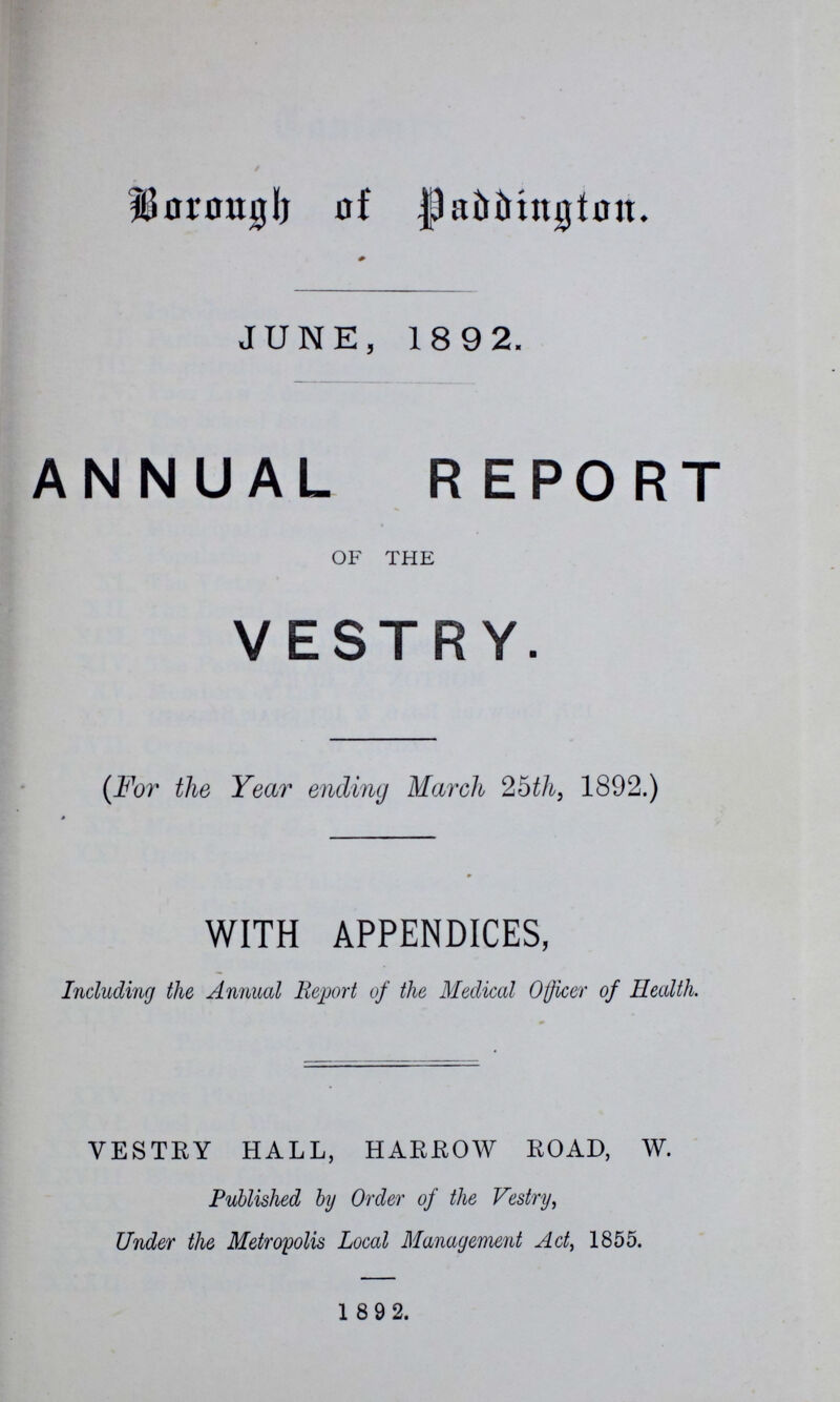 Borough of Paddington. JUNE, 1892. ANNUAL REPORT OF THE VESTRY. (For the Year ending March 25th, 1892.) WITH APPENDICES, Including the Annual Report of the Medical Officer of Health. VESTRY HALL, HARROW ROAD, W. Published by Order of the Vestry, Under the Metropolis Local Management Act, 1855. 1892.