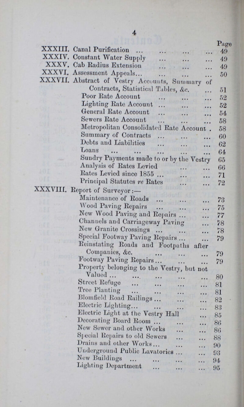 4 Page XXXIII. Canal Purification 40 XXXIV. Constant Water Supply 40 XXXV. Cab Radius Extension 40 XXXVI. Assessment Appeals 50 XXXVII. Abstract of Vestry Accounts, Summary of Contracts, Statistical Tables, &c. 51 Poor Rate Account 52 Lighting Kate Account 52 General Rate Account 54 Sewors Rate Account 58 Metropolitan Consolidated Rate Account 58 Summary of Contracts 6O Debts and Liabilities 62 Loans 64 Sundry Paymonts made to or by the Vestry 65 Analysis of Rates Levied 66 Rates Levied since 1855 71 Principal Statutes re Rates 72 XXXVIII. Report of Surveyor:— Maintenance of Roads 73 Wood Paving Repairs 75 New Wood Paving and Repairs 77 Channels and Carriageway Paving 78 New Granite Crossings 78 Special Footway Paving Repairs 70 Reinstating Roads and Footpaths after Companies, &c. 70 Footway Paving Repairs 70 Property belonging to the Vestry, but not Valued 80 Street Refuge 81 Tree Planting 81 Blomfield Road Railings 82 Electric Lighting 83 Electric Light at the Vestry Hall 85 Decorating Board Room 86 New Sower and other Works 86 Special Repairs to old Sewers 88 Drains and other Works 00 Underground Public Lavatories 93 New Buildings 94 Lighting Department 95