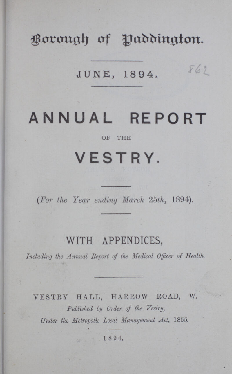 Borough of Paddington. JUNE, 1894. 862 ANNUAL REPORT OF THE VESTRY. (For the Year ending March 25th, 1894). WITH APPENDICES, Including the Annual Report of the Medical Officer of Health. VESTRY HALL, HARROW ROAD, W. Published by Order of the Vestry, Under the Metropolis Local Management Act, 1855. 1894.