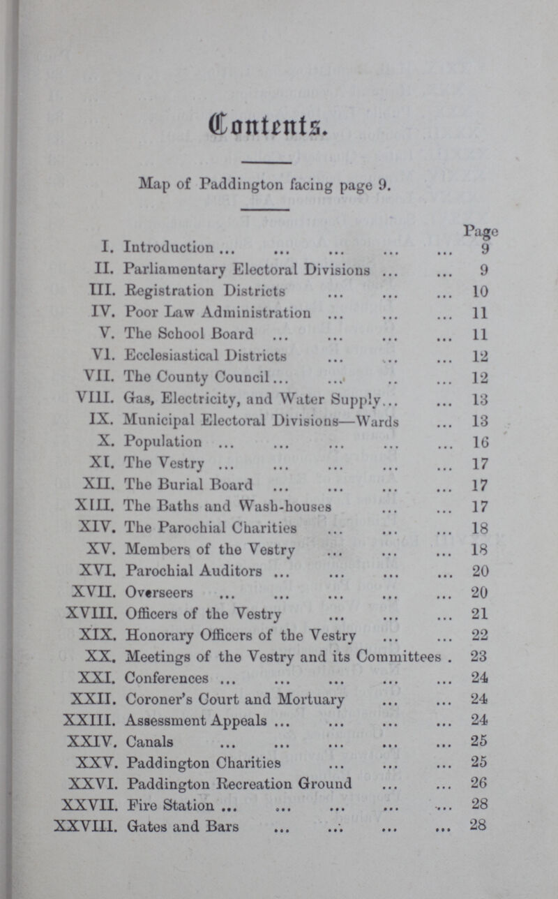 Contents. Map of Paddington facing page 9. Page I. Introduction 9 II. Parliamentary Electoral Divisions 9 III. Registration Districts 10 IV. Poor Law Administration 11 V. The School Board 11 VI. Ecclesiastical Districts 12 VII. The County Council 12 VIII. Gas, Electricity, and Water Supply 13 IX. Municipal Electoral Divisions—Wards 13 X. Population 16 XI. The Vestry 17 XII. The Burial Board 17 XIII. The Baths and Wash-houses 17 XIV. The Parochial Charities 18 XV. Members of the Vestry 18 XVT. Parochial Auditors 20 XVII. Overseers 20 XVIII. Officers of the Vestry 21 XIX. Honorary Officers of the Vestry 22 XX. Meetings of the Vestry and its Committees 23 XXI. Conferences 24 XXII. Coroner's Court and Mortuary 24 XXIII. Assessment Appeals 24 XXIV. Canals 25 XXV. Paddington Charities 25 XXVI. Paddington Recreation Grouud 26 XXVII. Fire Station 28 XXVIII. Gates and Bars 28