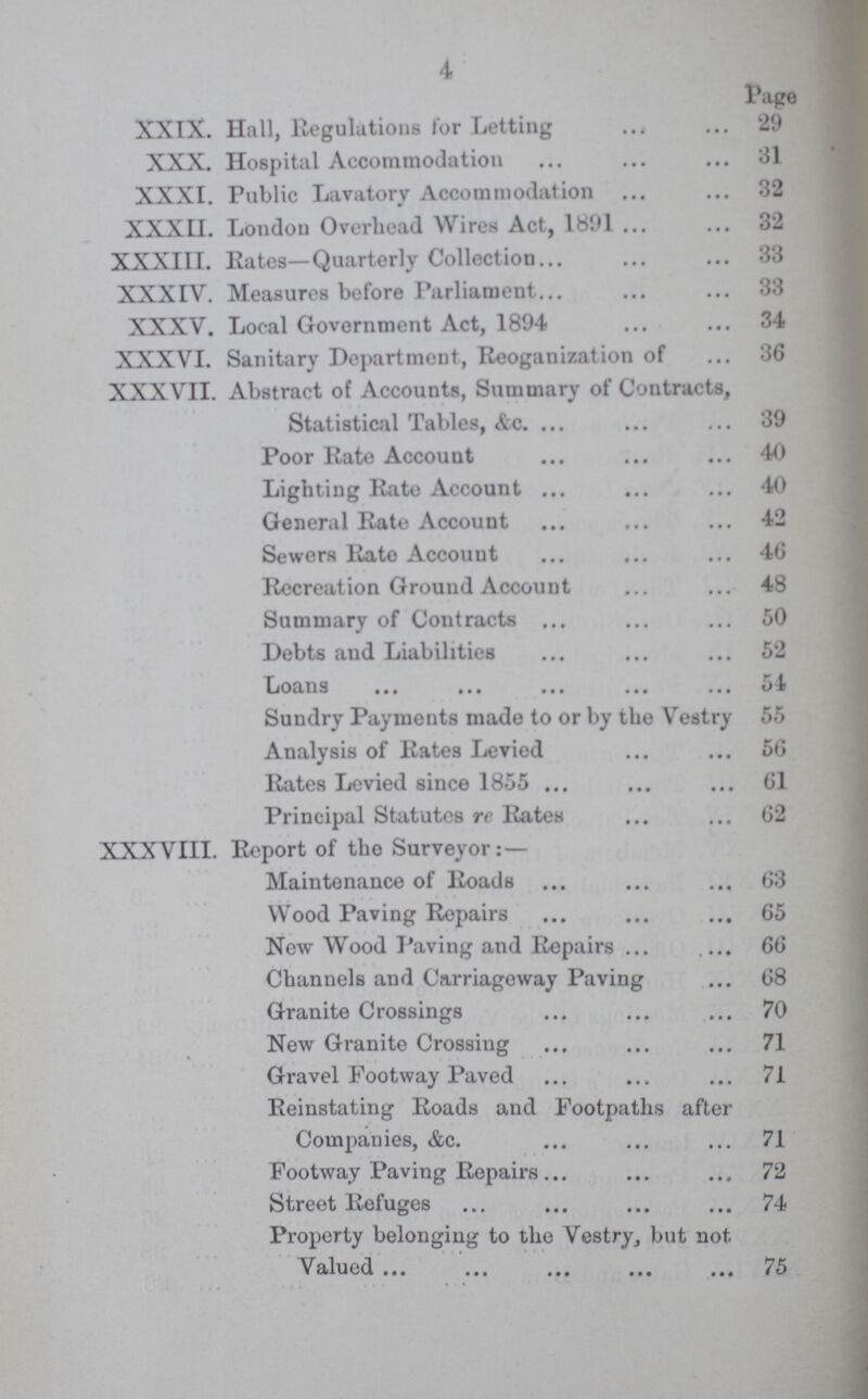 4 Page XXIX. Hall, Regulations for Letting 29 XXX. Hospital Accommodation 31 XXXI. Public Lavatory Accommodation 32 XXXII. London Overhead Wires Act, 1891 32 XXXIII. Rates—Quarterly Collection 33 XXXIV. Measures before Parliament 33 XXXV. Local Government Act, 1894 34 XXXVI. Sanitary Department, Reoganization of 36 XXXVII. Abstract of Accounts, Summary of Contracts, Statistical Tables, &c. 39 Poor Rate Account 40 Lighting Rate Account 40 General Rate Account 42 Sewers Rate Account 46 Recreation Ground Account 48 Summary of Contracts 50 Debts aud Liabilities 52 Loans 54 Sundry Payments made to or by the Vestry 55 Analysis of Rates Leviod 56 Rates Levied since 1855 61 Principal Statutes re Rates 62 XXXVIII. Report of the Surveyor:— Maintenance of Roads 63 Wood Paving Repairs 65 New Wood Paving and Repairs 66 Channels and Carriageway Paving 68 Granite Crossings 70 New Granite Crossing 71 Gravel Footway Paved 71 Reinstating Roads and Footpaths after Companies, &c. 71 Footway Paving Repairs 72 Street Refuges 74 Property belonging to the Vestry, but not Valued 75