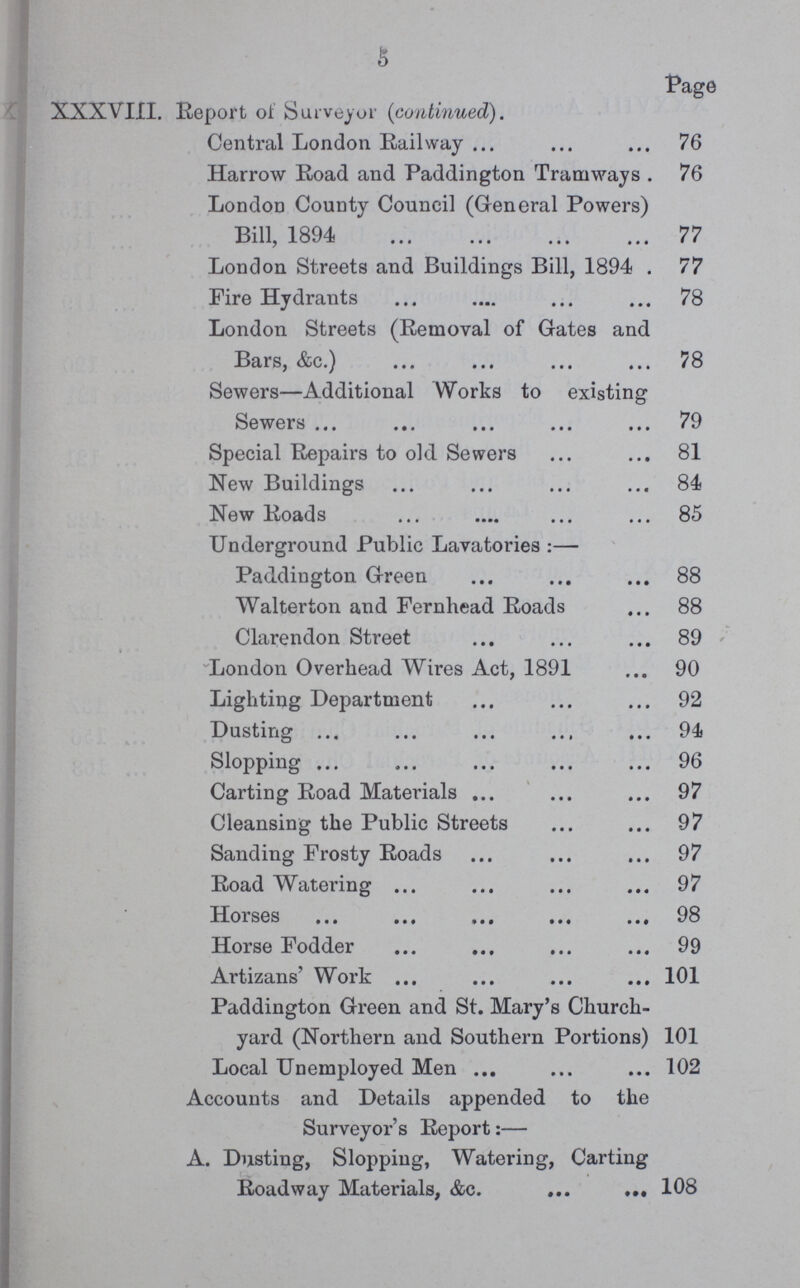 5 Page XXXVIII. Report of Surveyor (continued). Central London Railway 76 Harrow Road and Paddington Tramways 76 London County Council (General Powers) Bill, 1894 77 London Streets and Buildings Bill, 1894 77 Fire Hydrants 78 London Streets (Removal of Gates and Bars, &c.) 78 Sewers—Additional Works to existing Sewers 79 Special Repairs to old Sewers 81 New Buildings 84 New Roads 85 Underground Public Lavatories:— Paddington Green 88 Walterton and Fernhead Roads 88 Clarendon Street 89 London Overhead Wires Act, 1891 90 Lighting Department 92 Dusting 94 Slopping 96 Carting Road Materials 97 Cleansing the Public Streets 97 Sanding Frosty Roads 97 Road Watering 97 Horses 98 Horse Fodder 99 Artizans' Work 101 Paddington Green and St. Mary's Church yard (Northern and Southern Portions) 101 Local Unemployed Men 102 Accounts and Details appended to the Surveyor's Report:— A. Dusting, Slopping, Watering, Carting Roadway Materials, &c. 108