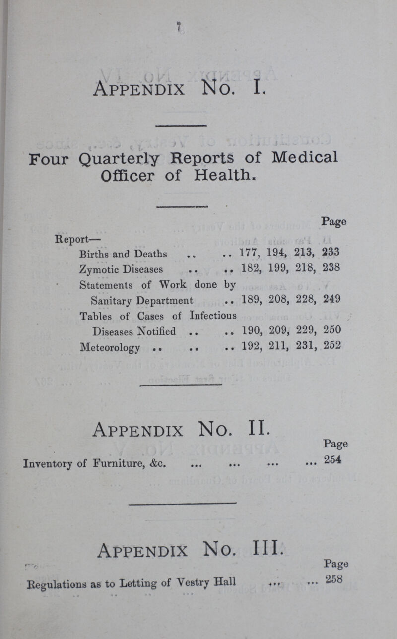 7 Appendix No. I. Four Quarterly Reports of Medical Officer of Health. Page Report— Births and Deaths 177, 194, 213, 233 Zymotic Diseases 182, 199, 218, 238 Statements of Work done by Sanitary Department 189, 208, 228, 249 Tables of Cases of Infectious Diseases Notified 190, 209, 229, 250 Meteorology 192, 211, 231, 252 Appendix No. II. Page Inventory of Furniture, &c. 254 Appendix No. III. Page Regulations as to Letting of Vestry Hall 258