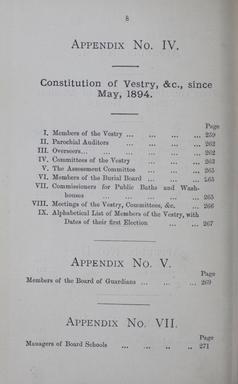 8 Appendix No. IV. Constitution of Vestry, &c., since May, 1894. Page I. Members of the Vestry 259 II. Parochial Auditors 262 III. Overseers 262 IV. Committees of the Vestry 263 V. The Assessment Committee 265 VI. Members of the Burial Board 265 VII. Commissioners for Public Baths and Wash¬ houses 265 VIII. Meetings of the Vestry, Committees, &c. 266 IX. Alphabetical List of Members of the Vestry, with Dates of their first Election 267 Appendix No. V. Page Members of the Board of Guardians 269 Appendix No. VII. Page Managers of Board Schools 271