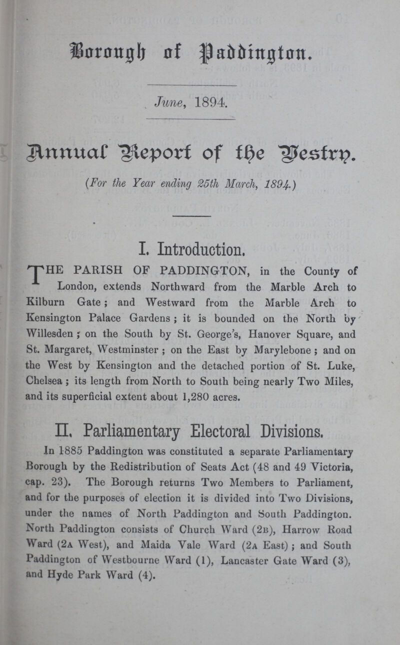 Borough of Paddington. June, 1894. Annual Report of the Vestry. (For the Year ending 25th March, 1894.) I. Introduction. THE PARISH OF PADDINGTON, in the County of London, extends Northward from the Marble Arch to Kilburn Gate; and Westward from the Marble Arch to Kensington Palace Gardens; it is bounded on the North by Willesden; on the South by St. George's, Hanover Square, and St. Margaret, Westminster; on the East by Marylebone; and on the West by Kensington and the detached portion of St. Luke, Chelsea; its length from North to South being nearly Two Miles, and its superficial extent about 1,280 acres. II, Parliamentary Electoral Divisions. In 1885 Paddington was constituted a separate Parliamentary Borough by the Redistribution of Seats Act (48 and 49 Victoria, cap. 23). The Borough returns Two Members to Parliament, and for the purposes of election it is divided into Two Divisions, under the names of North Paddington and South Paddington. North Paddington consists of Church Ward (2b), Harrow Road Ward (2a West), and Maida Vale Ward (2a East); and South Paddington of Westbourne Ward (1), Lancaster Gate Ward (3), and Hyde Park Ward (4).