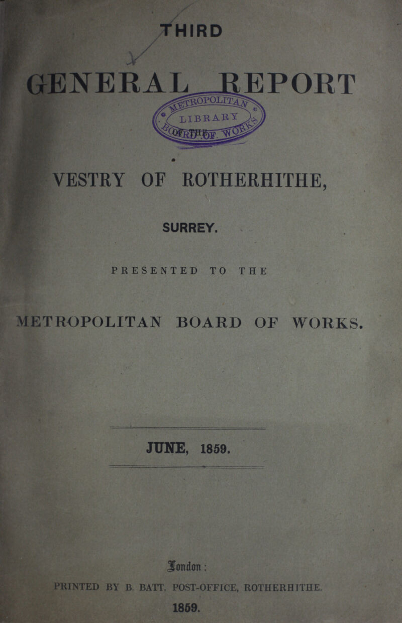 THIRD GENERAL REPORT VESTRY OF ROTHERHITHE, SURREY. PRESENTED TO THE METROPOLITAN BOARD OF WORKS. JUNE, 1859. London: PRINTED BY B. BATT. POST-OFFICE, ROTHERHITHE. 1859.