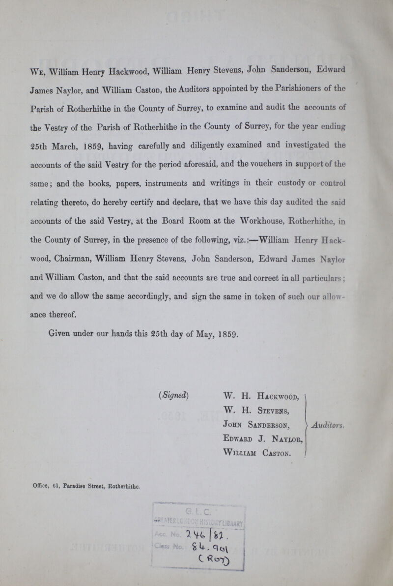 We, William Henry Hackwood, William Henry Stevens, John Sanderson, Edward James Naylor, and William Caston, the Auditors appointed by the Parishioners of the Parish of Rotherhithe in the County of Surrey, to examine and audit the accounts of the Vestry of the Parish of Rotherhithe in the County of Surrey, for the year ending 25th March, 1859, having carefully and diligently examined and investigated the accounts of the said Vestry for the period aforesaid, and the vouchers in support of the same; and the books, papers, instruments and writings in their custody or control relating thereto, do hereby certify and declare, that we have this day audited the said accounts of the said Vestry, at the Board Room at the Workhouse, Rotherhithe, in the County of Surrey, in the presence of the following, viz.:—William Henry Hack wood, Chairman, William Henry Stevens, John Sanderson, Edward James Naylor and William Caston, and that the said accounts are true and correct in all particulars; and we do allow the same accordingly, and sign the same in token of such our allow ance thereof. Given under our hands this 25th day of May, 1859. (Signed) W. H. Hackwood, W. H. Stevens, John Sanderson, Edward J. Naylor, William Caston. Auditors. Office, 61, Paradise Street, Rotherhithe.