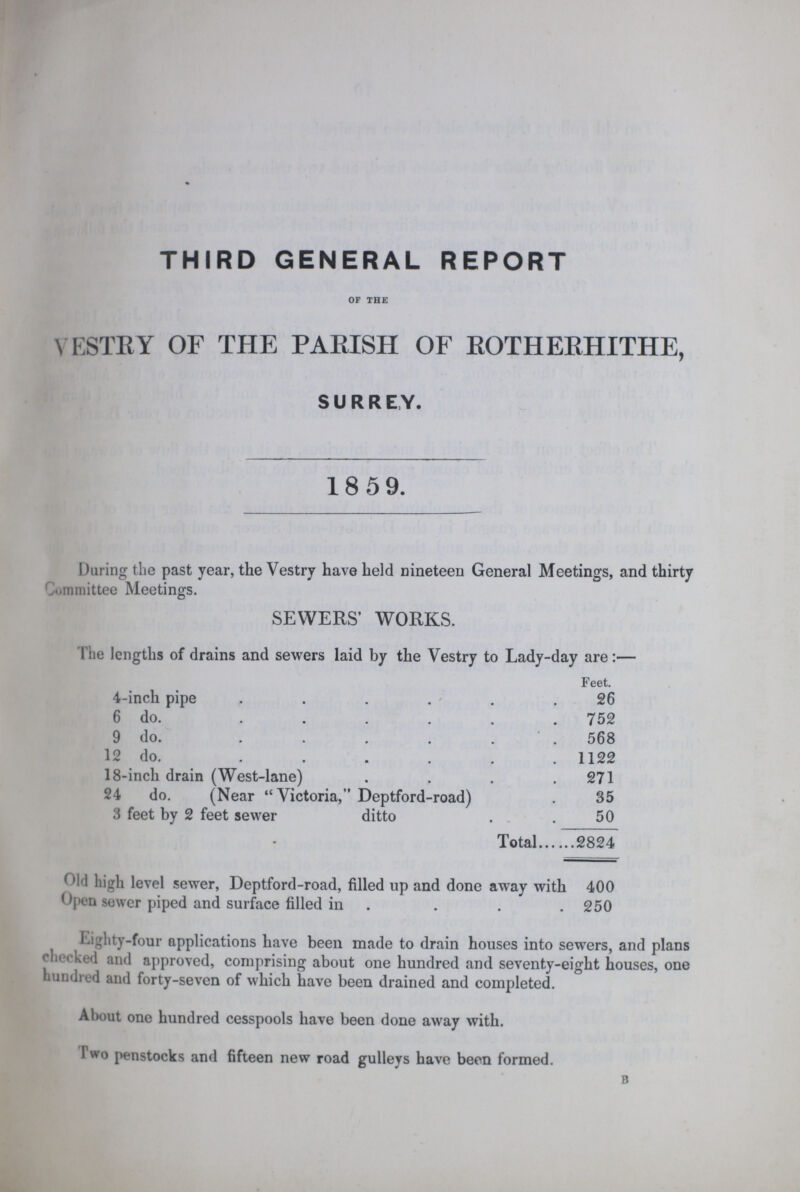 THIRD GENERAL REPORT OF THE VESTRY OF THE PARISH OF ROTHERHITHE, SURREY. 18 59. During the past year, the Vestry have held nineteen General Meetings, and thirty Committee Meetings. SEWERS' WORKS. The lengths of drains and sewers laid by the Vestry to Lady-day are:— Feet. 4-inch pipe 26 6 do. 752 9 do. 568 12 do. 1122 18-inch drain (West-lane) 271 24 do. (Near Victoria, Deptford-road) 35 3 feet by 2 feet sewer ditto 50 Total 2824 Old high level sewer, Deptford-road, filled up and done away with 400 Open sewer piped and surface filled in 250 Eighty-four applications have been made to drain houses into sewers, and plans chocked and approved, comprising about one hundred and seventy-eight houses, one hundred and forty-seven of which have been drained and completed. About one hundred cesspools have been done away with. I wo penstocks and fifteen new road gulleys have been formed. B